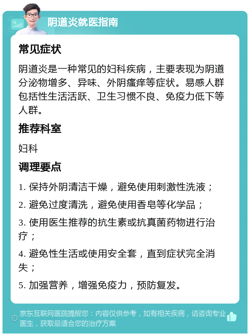 阴道炎就医指南 常见症状 阴道炎是一种常见的妇科疾病，主要表现为阴道分泌物增多、异味、外阴瘙痒等症状。易感人群包括性生活活跃、卫生习惯不良、免疫力低下等人群。 推荐科室 妇科 调理要点 1. 保持外阴清洁干燥，避免使用刺激性洗液； 2. 避免过度清洗，避免使用香皂等化学品； 3. 使用医生推荐的抗生素或抗真菌药物进行治疗； 4. 避免性生活或使用安全套，直到症状完全消失； 5. 加强营养，增强免疫力，预防复发。