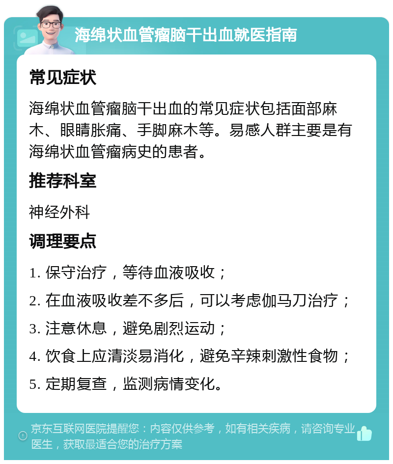 海绵状血管瘤脑干出血就医指南 常见症状 海绵状血管瘤脑干出血的常见症状包括面部麻木、眼睛胀痛、手脚麻木等。易感人群主要是有海绵状血管瘤病史的患者。 推荐科室 神经外科 调理要点 1. 保守治疗，等待血液吸收； 2. 在血液吸收差不多后，可以考虑伽马刀治疗； 3. 注意休息，避免剧烈运动； 4. 饮食上应清淡易消化，避免辛辣刺激性食物； 5. 定期复查，监测病情变化。