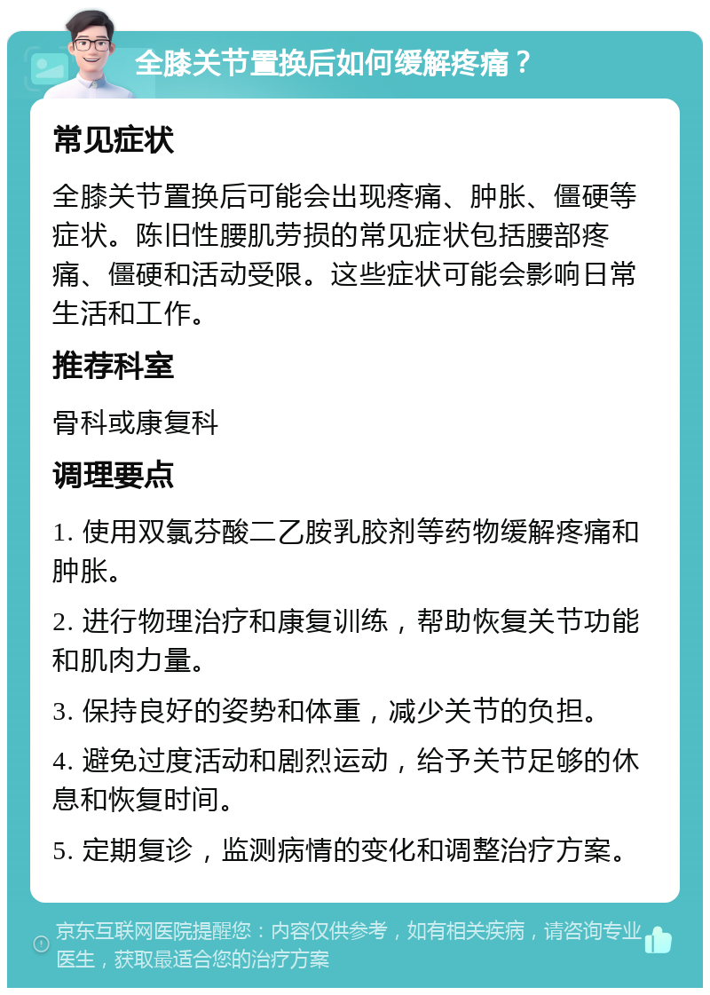 全膝关节置换后如何缓解疼痛？ 常见症状 全膝关节置换后可能会出现疼痛、肿胀、僵硬等症状。陈旧性腰肌劳损的常见症状包括腰部疼痛、僵硬和活动受限。这些症状可能会影响日常生活和工作。 推荐科室 骨科或康复科 调理要点 1. 使用双氯芬酸二乙胺乳胶剂等药物缓解疼痛和肿胀。 2. 进行物理治疗和康复训练，帮助恢复关节功能和肌肉力量。 3. 保持良好的姿势和体重，减少关节的负担。 4. 避免过度活动和剧烈运动，给予关节足够的休息和恢复时间。 5. 定期复诊，监测病情的变化和调整治疗方案。