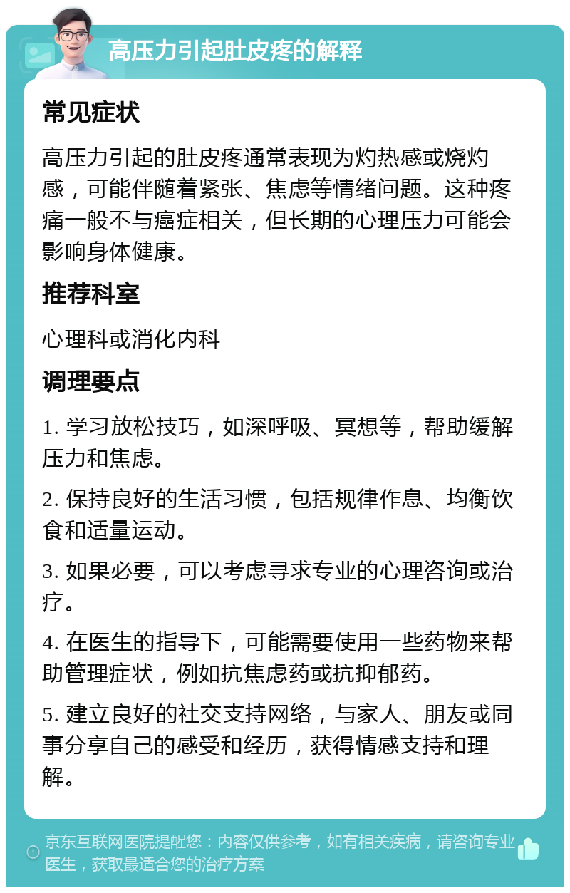 高压力引起肚皮疼的解释 常见症状 高压力引起的肚皮疼通常表现为灼热感或烧灼感，可能伴随着紧张、焦虑等情绪问题。这种疼痛一般不与癌症相关，但长期的心理压力可能会影响身体健康。 推荐科室 心理科或消化内科 调理要点 1. 学习放松技巧，如深呼吸、冥想等，帮助缓解压力和焦虑。 2. 保持良好的生活习惯，包括规律作息、均衡饮食和适量运动。 3. 如果必要，可以考虑寻求专业的心理咨询或治疗。 4. 在医生的指导下，可能需要使用一些药物来帮助管理症状，例如抗焦虑药或抗抑郁药。 5. 建立良好的社交支持网络，与家人、朋友或同事分享自己的感受和经历，获得情感支持和理解。