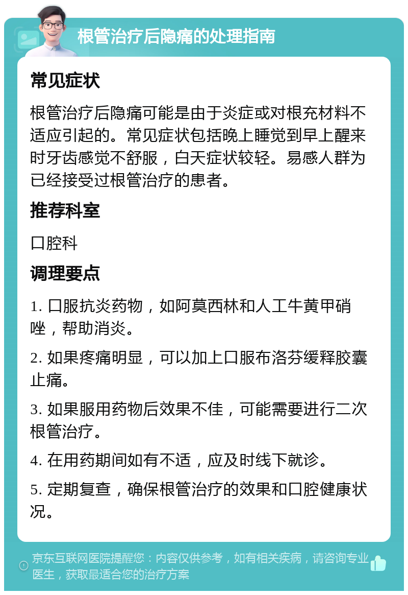 根管治疗后隐痛的处理指南 常见症状 根管治疗后隐痛可能是由于炎症或对根充材料不适应引起的。常见症状包括晚上睡觉到早上醒来时牙齿感觉不舒服，白天症状较轻。易感人群为已经接受过根管治疗的患者。 推荐科室 口腔科 调理要点 1. 口服抗炎药物，如阿莫西林和人工牛黄甲硝唑，帮助消炎。 2. 如果疼痛明显，可以加上口服布洛芬缓释胶囊止痛。 3. 如果服用药物后效果不佳，可能需要进行二次根管治疗。 4. 在用药期间如有不适，应及时线下就诊。 5. 定期复查，确保根管治疗的效果和口腔健康状况。