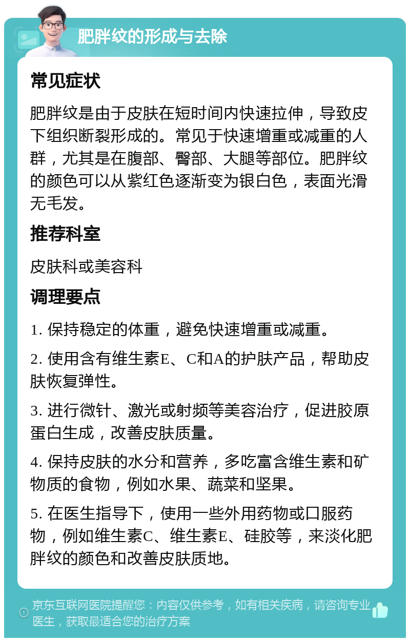 肥胖纹的形成与去除 常见症状 肥胖纹是由于皮肤在短时间内快速拉伸，导致皮下组织断裂形成的。常见于快速增重或减重的人群，尤其是在腹部、臀部、大腿等部位。肥胖纹的颜色可以从紫红色逐渐变为银白色，表面光滑无毛发。 推荐科室 皮肤科或美容科 调理要点 1. 保持稳定的体重，避免快速增重或减重。 2. 使用含有维生素E、C和A的护肤产品，帮助皮肤恢复弹性。 3. 进行微针、激光或射频等美容治疗，促进胶原蛋白生成，改善皮肤质量。 4. 保持皮肤的水分和营养，多吃富含维生素和矿物质的食物，例如水果、蔬菜和坚果。 5. 在医生指导下，使用一些外用药物或口服药物，例如维生素C、维生素E、硅胶等，来淡化肥胖纹的颜色和改善皮肤质地。