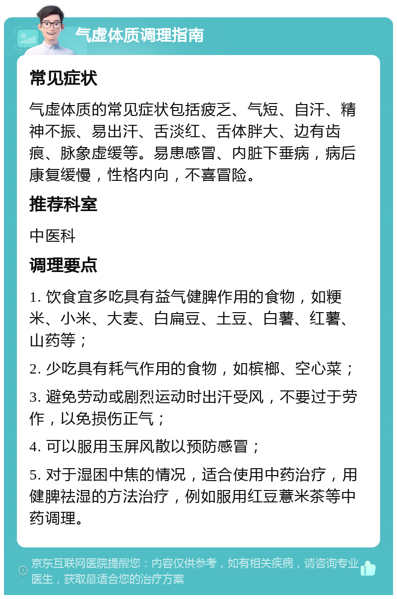 气虚体质调理指南 常见症状 气虚体质的常见症状包括疲乏、气短、自汗、精神不振、易出汗、舌淡红、舌体胖大、边有齿痕、脉象虚缓等。易患感冒、内脏下垂病，病后康复缓慢，性格内向，不喜冒险。 推荐科室 中医科 调理要点 1. 饮食宜多吃具有益气健脾作用的食物，如粳米、小米、大麦、白扁豆、土豆、白薯、红薯、山药等； 2. 少吃具有耗气作用的食物，如槟榔、空心菜； 3. 避免劳动或剧烈运动时出汗受风，不要过于劳作，以免损伤正气； 4. 可以服用玉屏风散以预防感冒； 5. 对于湿困中焦的情况，适合使用中药治疗，用健脾祛湿的方法治疗，例如服用红豆薏米茶等中药调理。