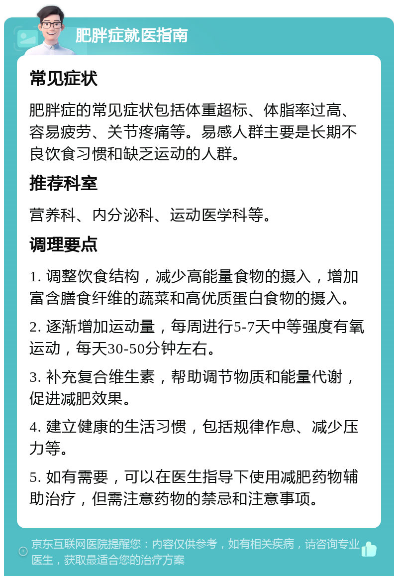 肥胖症就医指南 常见症状 肥胖症的常见症状包括体重超标、体脂率过高、容易疲劳、关节疼痛等。易感人群主要是长期不良饮食习惯和缺乏运动的人群。 推荐科室 营养科、内分泌科、运动医学科等。 调理要点 1. 调整饮食结构，减少高能量食物的摄入，增加富含膳食纤维的蔬菜和高优质蛋白食物的摄入。 2. 逐渐增加运动量，每周进行5-7天中等强度有氧运动，每天30-50分钟左右。 3. 补充复合维生素，帮助调节物质和能量代谢，促进减肥效果。 4. 建立健康的生活习惯，包括规律作息、减少压力等。 5. 如有需要，可以在医生指导下使用减肥药物辅助治疗，但需注意药物的禁忌和注意事项。