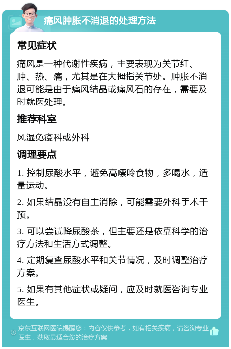 痛风肿胀不消退的处理方法 常见症状 痛风是一种代谢性疾病，主要表现为关节红、肿、热、痛，尤其是在大拇指关节处。肿胀不消退可能是由于痛风结晶或痛风石的存在，需要及时就医处理。 推荐科室 风湿免疫科或外科 调理要点 1. 控制尿酸水平，避免高嘌呤食物，多喝水，适量运动。 2. 如果结晶没有自主消除，可能需要外科手术干预。 3. 可以尝试降尿酸茶，但主要还是依靠科学的治疗方法和生活方式调整。 4. 定期复查尿酸水平和关节情况，及时调整治疗方案。 5. 如果有其他症状或疑问，应及时就医咨询专业医生。