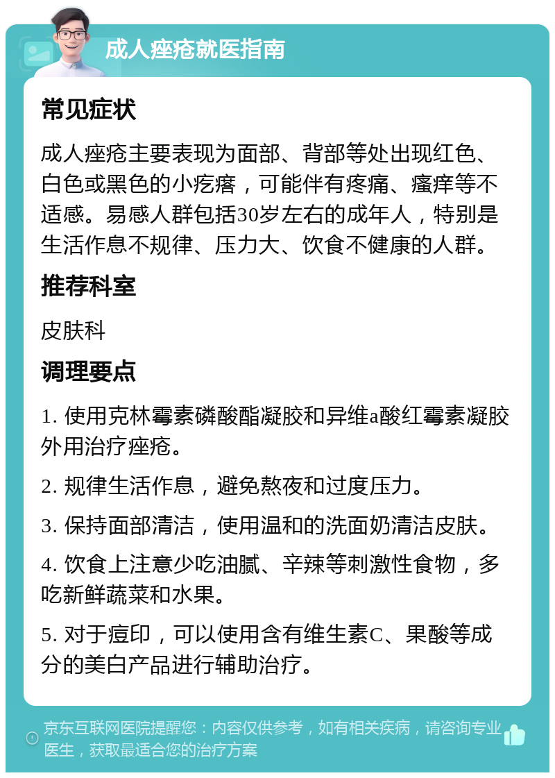 成人痤疮就医指南 常见症状 成人痤疮主要表现为面部、背部等处出现红色、白色或黑色的小疙瘩，可能伴有疼痛、瘙痒等不适感。易感人群包括30岁左右的成年人，特别是生活作息不规律、压力大、饮食不健康的人群。 推荐科室 皮肤科 调理要点 1. 使用克林霉素磷酸酯凝胶和异维a酸红霉素凝胶外用治疗痤疮。 2. 规律生活作息，避免熬夜和过度压力。 3. 保持面部清洁，使用温和的洗面奶清洁皮肤。 4. 饮食上注意少吃油腻、辛辣等刺激性食物，多吃新鲜蔬菜和水果。 5. 对于痘印，可以使用含有维生素C、果酸等成分的美白产品进行辅助治疗。