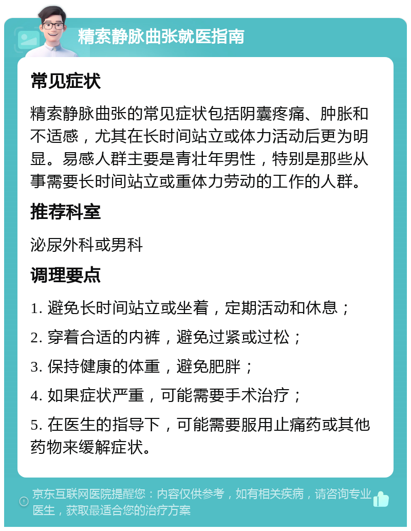 精索静脉曲张就医指南 常见症状 精索静脉曲张的常见症状包括阴囊疼痛、肿胀和不适感，尤其在长时间站立或体力活动后更为明显。易感人群主要是青壮年男性，特别是那些从事需要长时间站立或重体力劳动的工作的人群。 推荐科室 泌尿外科或男科 调理要点 1. 避免长时间站立或坐着，定期活动和休息； 2. 穿着合适的内裤，避免过紧或过松； 3. 保持健康的体重，避免肥胖； 4. 如果症状严重，可能需要手术治疗； 5. 在医生的指导下，可能需要服用止痛药或其他药物来缓解症状。