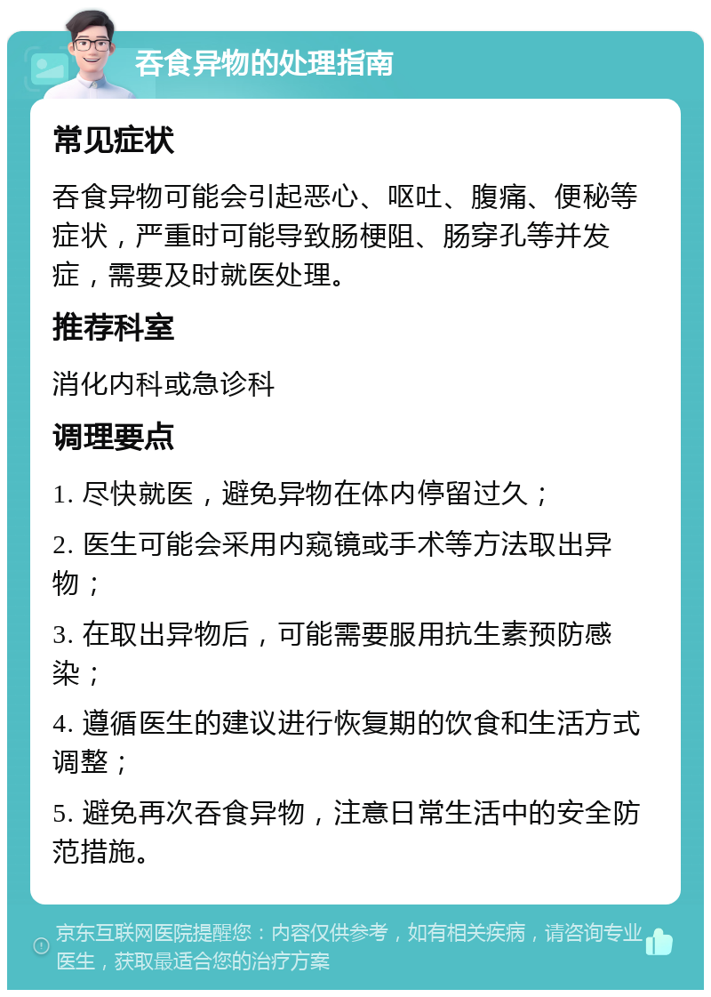 吞食异物的处理指南 常见症状 吞食异物可能会引起恶心、呕吐、腹痛、便秘等症状，严重时可能导致肠梗阻、肠穿孔等并发症，需要及时就医处理。 推荐科室 消化内科或急诊科 调理要点 1. 尽快就医，避免异物在体内停留过久； 2. 医生可能会采用内窥镜或手术等方法取出异物； 3. 在取出异物后，可能需要服用抗生素预防感染； 4. 遵循医生的建议进行恢复期的饮食和生活方式调整； 5. 避免再次吞食异物，注意日常生活中的安全防范措施。