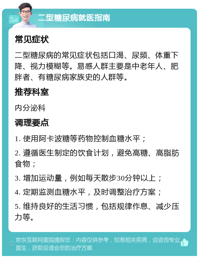 二型糖尿病就医指南 常见症状 二型糖尿病的常见症状包括口渴、尿频、体重下降、视力模糊等。易感人群主要是中老年人、肥胖者、有糖尿病家族史的人群等。 推荐科室 内分泌科 调理要点 1. 使用阿卡波糖等药物控制血糖水平； 2. 遵循医生制定的饮食计划，避免高糖、高脂肪食物； 3. 增加运动量，例如每天散步30分钟以上； 4. 定期监测血糖水平，及时调整治疗方案； 5. 维持良好的生活习惯，包括规律作息、减少压力等。