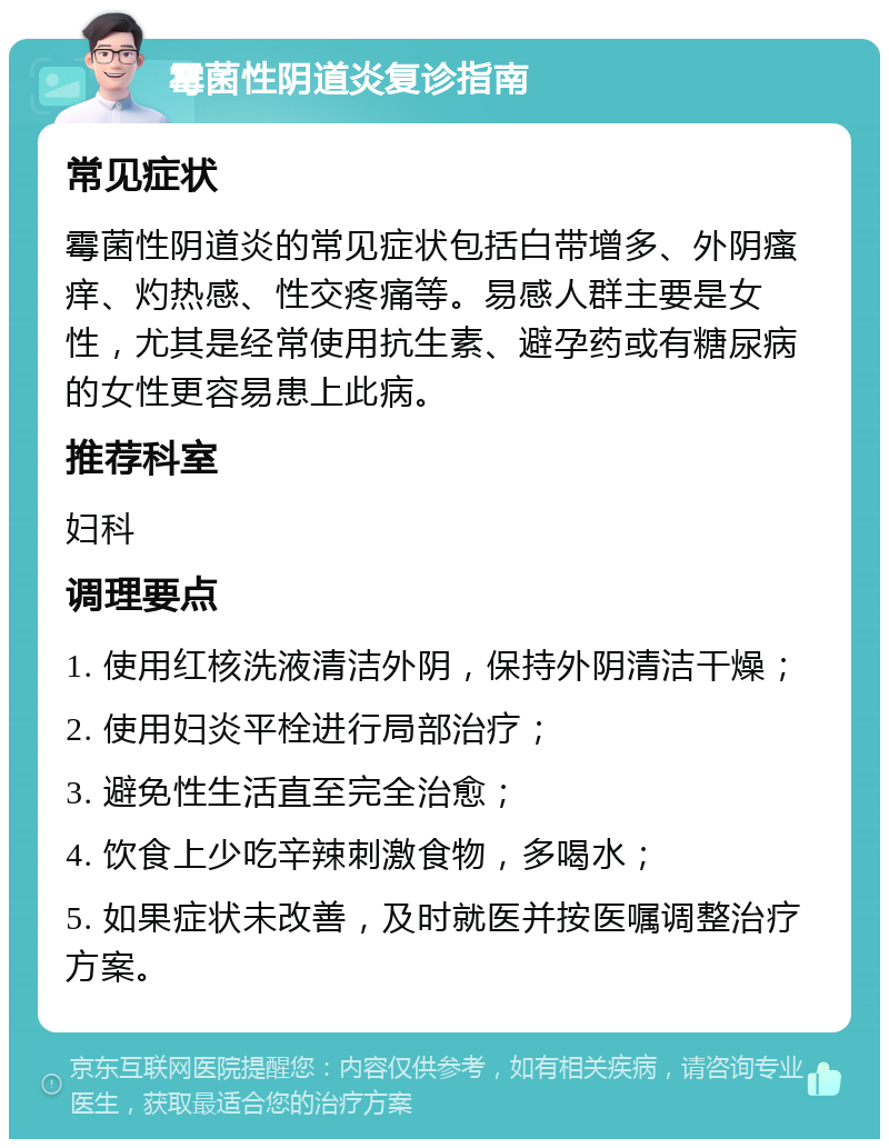 霉菌性阴道炎复诊指南 常见症状 霉菌性阴道炎的常见症状包括白带增多、外阴瘙痒、灼热感、性交疼痛等。易感人群主要是女性，尤其是经常使用抗生素、避孕药或有糖尿病的女性更容易患上此病。 推荐科室 妇科 调理要点 1. 使用红核洗液清洁外阴，保持外阴清洁干燥； 2. 使用妇炎平栓进行局部治疗； 3. 避免性生活直至完全治愈； 4. 饮食上少吃辛辣刺激食物，多喝水； 5. 如果症状未改善，及时就医并按医嘱调整治疗方案。