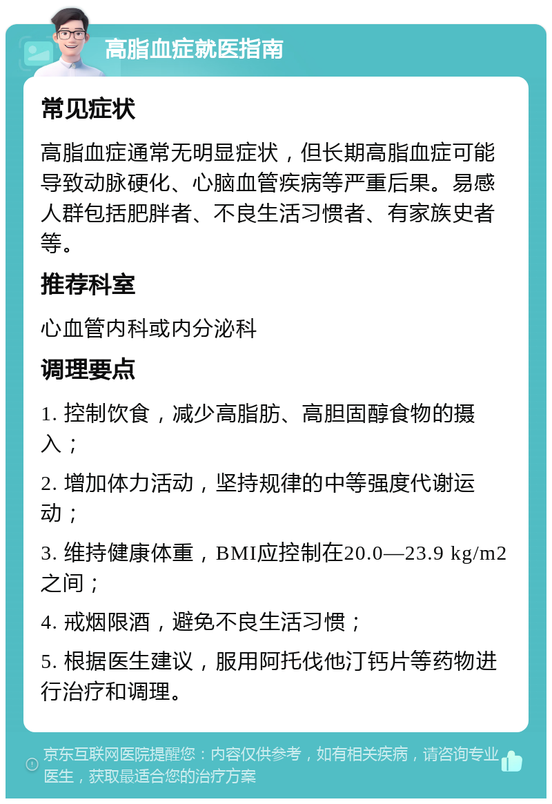 高脂血症就医指南 常见症状 高脂血症通常无明显症状，但长期高脂血症可能导致动脉硬化、心脑血管疾病等严重后果。易感人群包括肥胖者、不良生活习惯者、有家族史者等。 推荐科室 心血管内科或内分泌科 调理要点 1. 控制饮食，减少高脂肪、高胆固醇食物的摄入； 2. 增加体力活动，坚持规律的中等强度代谢运动； 3. 维持健康体重，BMI应控制在20.0—23.9 kg/m2之间； 4. 戒烟限酒，避免不良生活习惯； 5. 根据医生建议，服用阿托伐他汀钙片等药物进行治疗和调理。