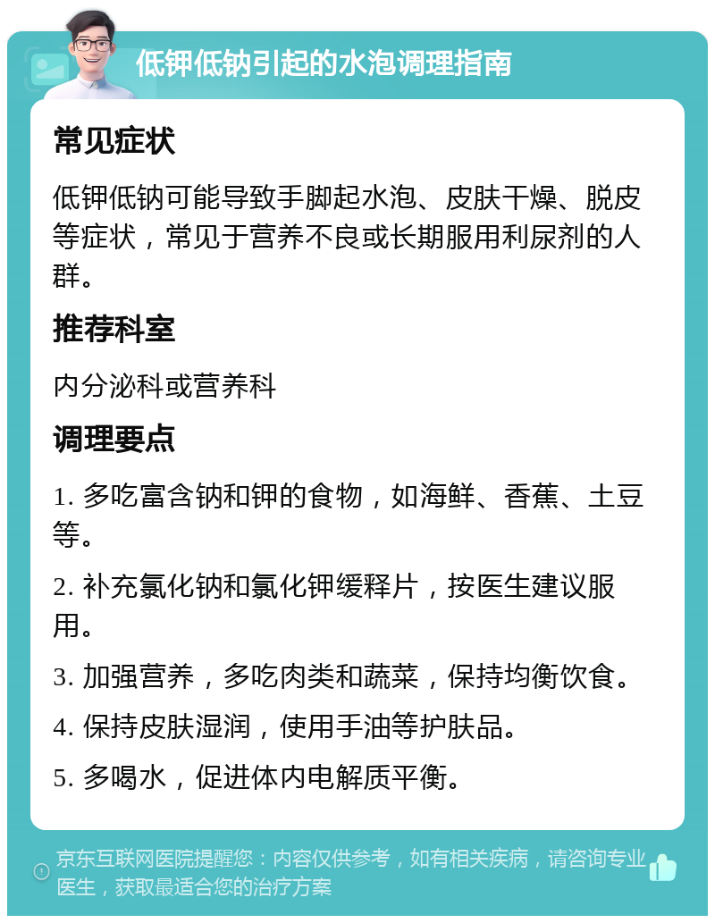 低钾低钠引起的水泡调理指南 常见症状 低钾低钠可能导致手脚起水泡、皮肤干燥、脱皮等症状，常见于营养不良或长期服用利尿剂的人群。 推荐科室 内分泌科或营养科 调理要点 1. 多吃富含钠和钾的食物，如海鲜、香蕉、土豆等。 2. 补充氯化钠和氯化钾缓释片，按医生建议服用。 3. 加强营养，多吃肉类和蔬菜，保持均衡饮食。 4. 保持皮肤湿润，使用手油等护肤品。 5. 多喝水，促进体内电解质平衡。