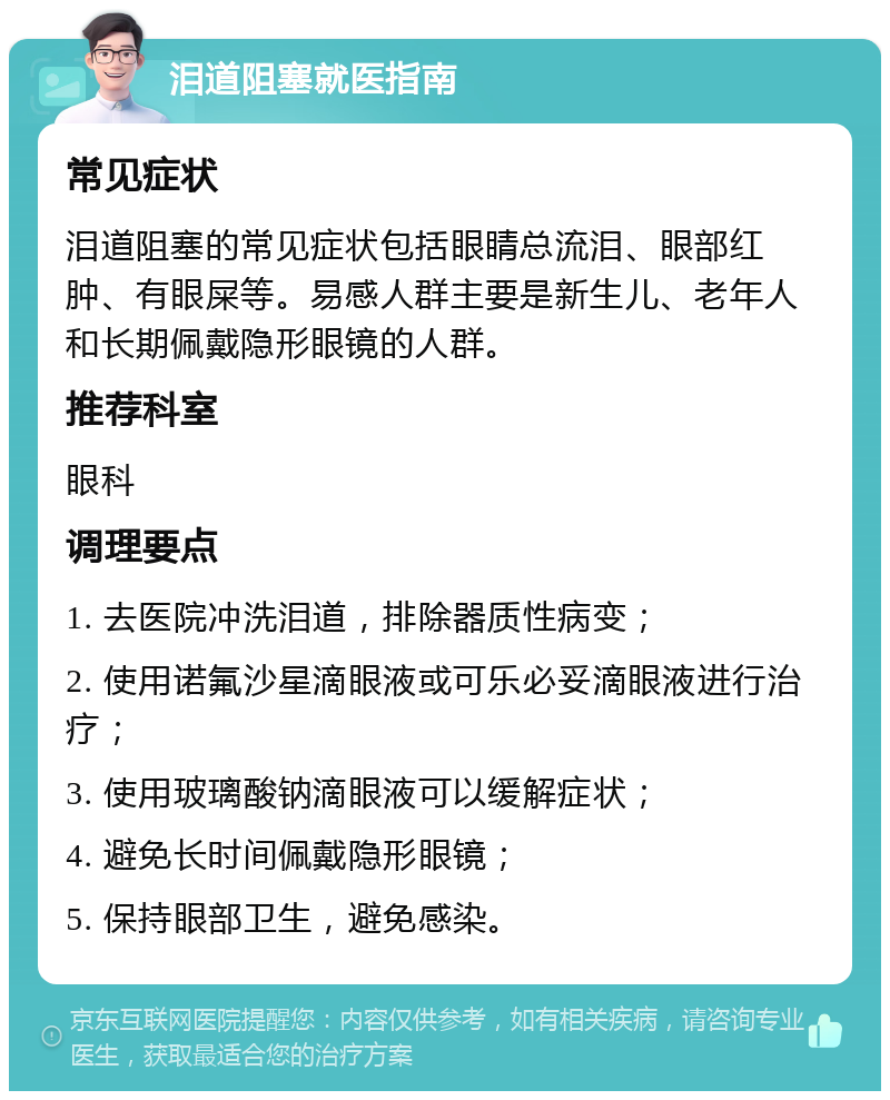 泪道阻塞就医指南 常见症状 泪道阻塞的常见症状包括眼睛总流泪、眼部红肿、有眼屎等。易感人群主要是新生儿、老年人和长期佩戴隐形眼镜的人群。 推荐科室 眼科 调理要点 1. 去医院冲洗泪道，排除器质性病变； 2. 使用诺氟沙星滴眼液或可乐必妥滴眼液进行治疗； 3. 使用玻璃酸钠滴眼液可以缓解症状； 4. 避免长时间佩戴隐形眼镜； 5. 保持眼部卫生，避免感染。