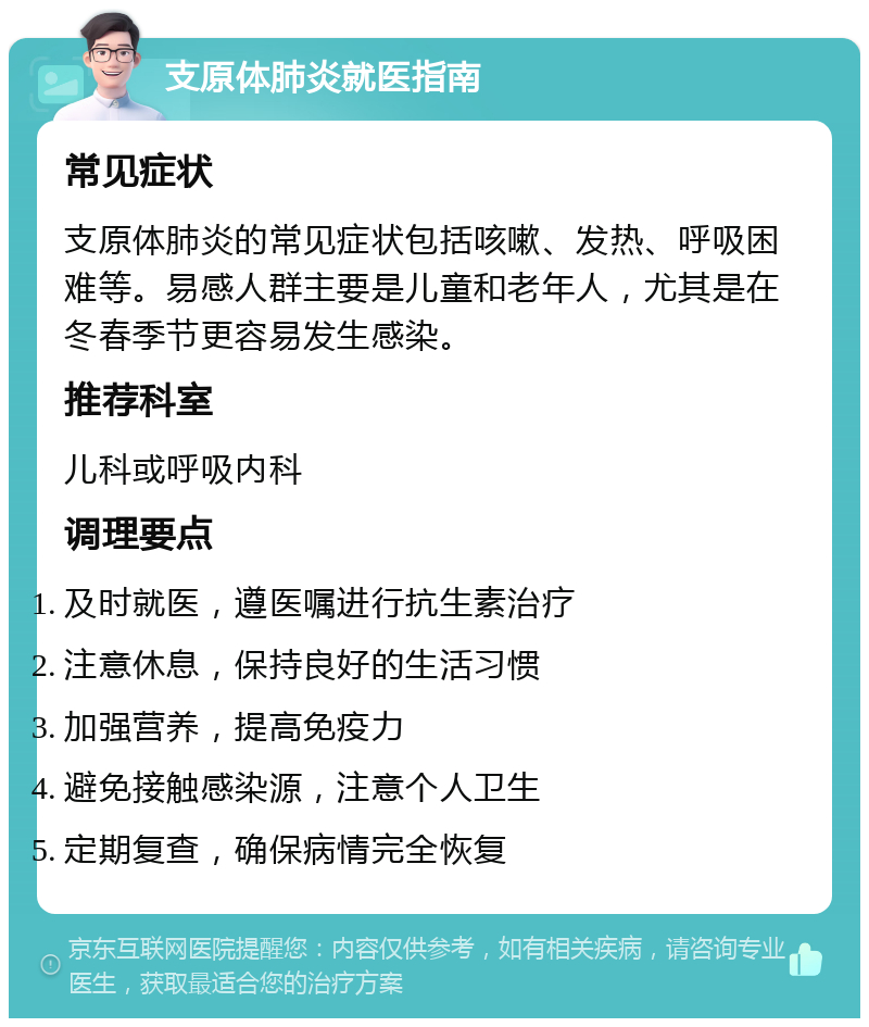 支原体肺炎就医指南 常见症状 支原体肺炎的常见症状包括咳嗽、发热、呼吸困难等。易感人群主要是儿童和老年人，尤其是在冬春季节更容易发生感染。 推荐科室 儿科或呼吸内科 调理要点 及时就医，遵医嘱进行抗生素治疗 注意休息，保持良好的生活习惯 加强营养，提高免疫力 避免接触感染源，注意个人卫生 定期复查，确保病情完全恢复