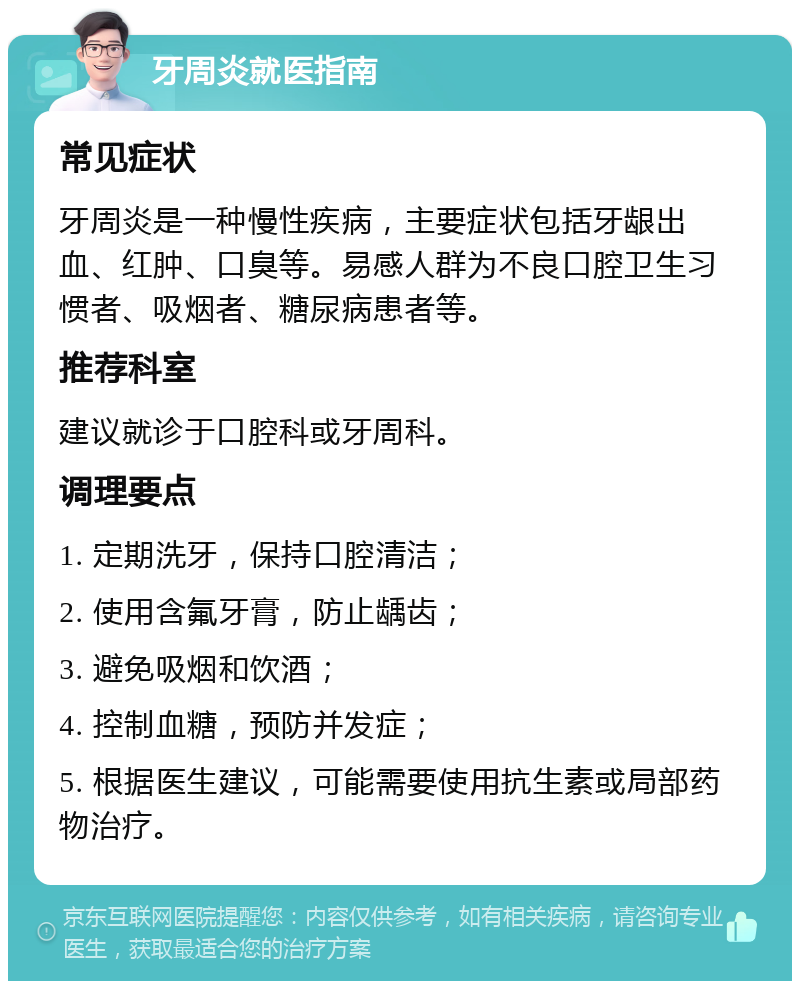 牙周炎就医指南 常见症状 牙周炎是一种慢性疾病，主要症状包括牙龈出血、红肿、口臭等。易感人群为不良口腔卫生习惯者、吸烟者、糖尿病患者等。 推荐科室 建议就诊于口腔科或牙周科。 调理要点 1. 定期洗牙，保持口腔清洁； 2. 使用含氟牙膏，防止龋齿； 3. 避免吸烟和饮酒； 4. 控制血糖，预防并发症； 5. 根据医生建议，可能需要使用抗生素或局部药物治疗。