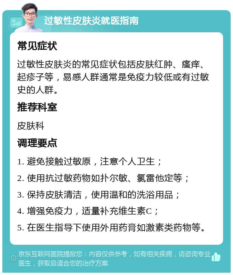 过敏性皮肤炎就医指南 常见症状 过敏性皮肤炎的常见症状包括皮肤红肿、瘙痒、起疹子等，易感人群通常是免疫力较低或有过敏史的人群。 推荐科室 皮肤科 调理要点 1. 避免接触过敏原，注意个人卫生； 2. 使用抗过敏药物如扑尔敏、氯雷他定等； 3. 保持皮肤清洁，使用温和的洗浴用品； 4. 增强免疫力，适量补充维生素C； 5. 在医生指导下使用外用药膏如激素类药物等。