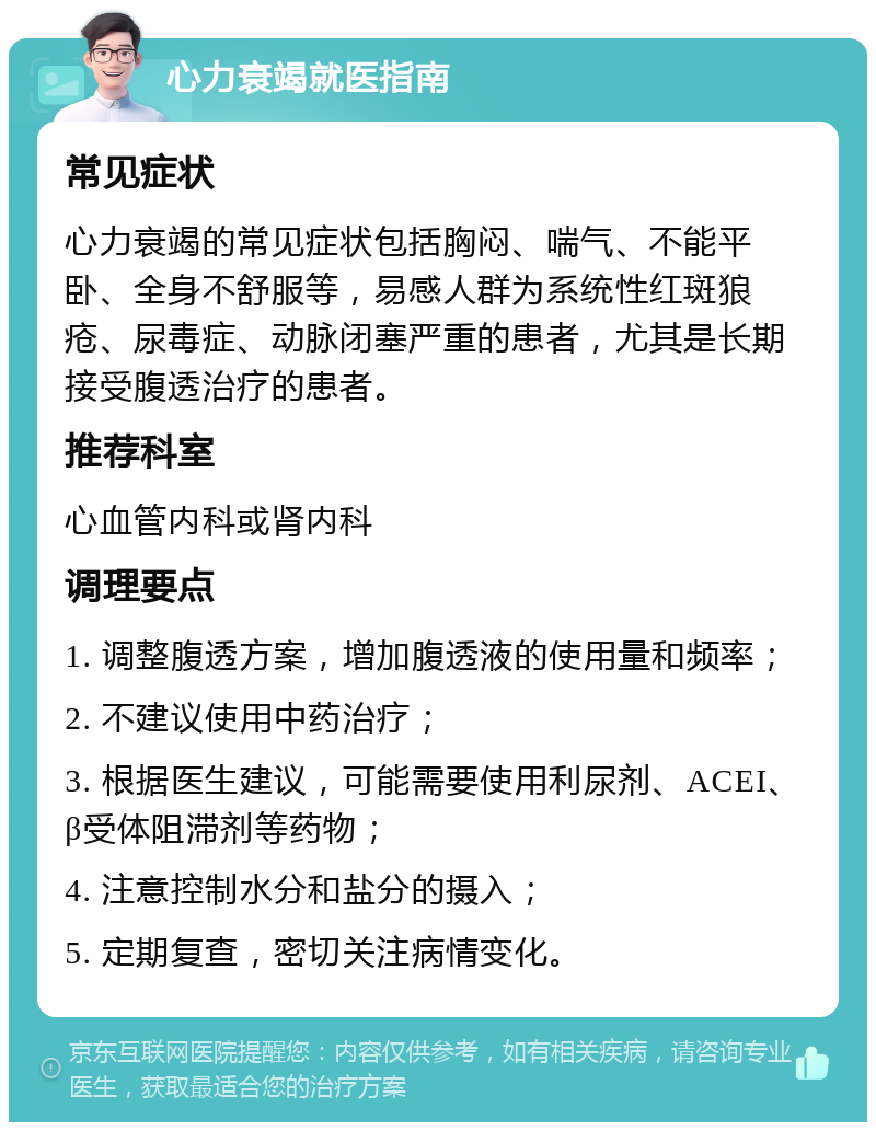 心力衰竭就医指南 常见症状 心力衰竭的常见症状包括胸闷、喘气、不能平卧、全身不舒服等，易感人群为系统性红斑狼疮、尿毒症、动脉闭塞严重的患者，尤其是长期接受腹透治疗的患者。 推荐科室 心血管内科或肾内科 调理要点 1. 调整腹透方案，增加腹透液的使用量和频率； 2. 不建议使用中药治疗； 3. 根据医生建议，可能需要使用利尿剂、ACEI、β受体阻滞剂等药物； 4. 注意控制水分和盐分的摄入； 5. 定期复查，密切关注病情变化。