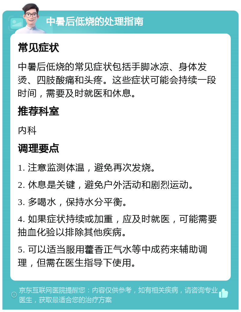 中暑后低烧的处理指南 常见症状 中暑后低烧的常见症状包括手脚冰凉、身体发烫、四肢酸痛和头疼。这些症状可能会持续一段时间，需要及时就医和休息。 推荐科室 内科 调理要点 1. 注意监测体温，避免再次发烧。 2. 休息是关键，避免户外活动和剧烈运动。 3. 多喝水，保持水分平衡。 4. 如果症状持续或加重，应及时就医，可能需要抽血化验以排除其他疾病。 5. 可以适当服用藿香正气水等中成药来辅助调理，但需在医生指导下使用。