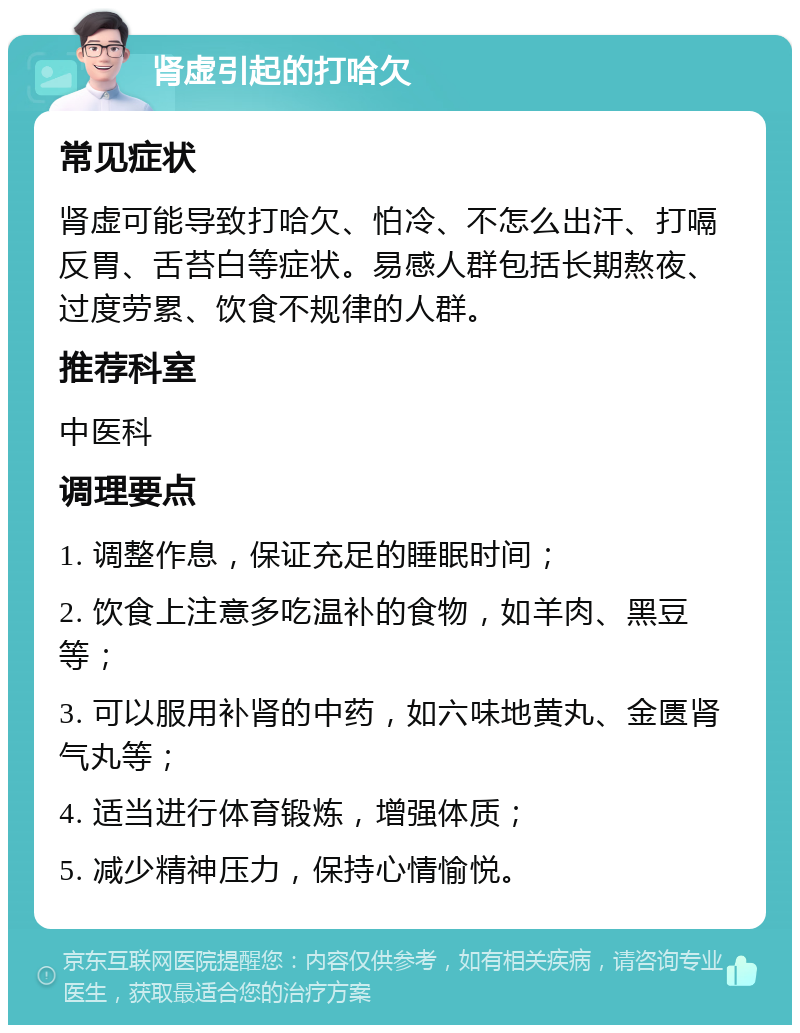 肾虚引起的打哈欠 常见症状 肾虚可能导致打哈欠、怕冷、不怎么出汗、打嗝反胃、舌苔白等症状。易感人群包括长期熬夜、过度劳累、饮食不规律的人群。 推荐科室 中医科 调理要点 1. 调整作息，保证充足的睡眠时间； 2. 饮食上注意多吃温补的食物，如羊肉、黑豆等； 3. 可以服用补肾的中药，如六味地黄丸、金匮肾气丸等； 4. 适当进行体育锻炼，增强体质； 5. 减少精神压力，保持心情愉悦。