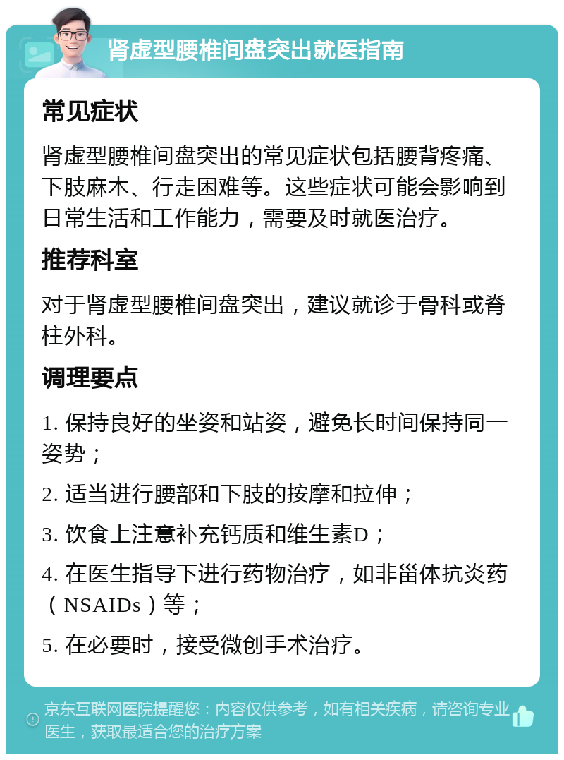 肾虚型腰椎间盘突出就医指南 常见症状 肾虚型腰椎间盘突出的常见症状包括腰背疼痛、下肢麻木、行走困难等。这些症状可能会影响到日常生活和工作能力，需要及时就医治疗。 推荐科室 对于肾虚型腰椎间盘突出，建议就诊于骨科或脊柱外科。 调理要点 1. 保持良好的坐姿和站姿，避免长时间保持同一姿势； 2. 适当进行腰部和下肢的按摩和拉伸； 3. 饮食上注意补充钙质和维生素D； 4. 在医生指导下进行药物治疗，如非甾体抗炎药（NSAIDs）等； 5. 在必要时，接受微创手术治疗。