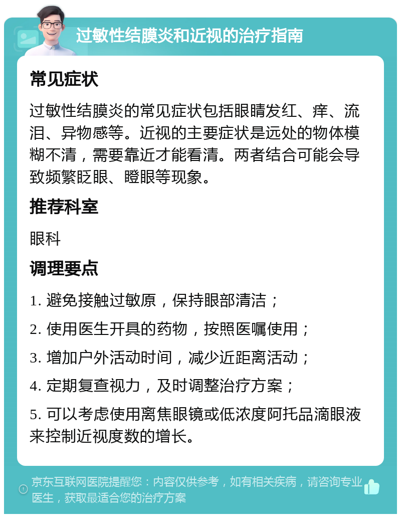 过敏性结膜炎和近视的治疗指南 常见症状 过敏性结膜炎的常见症状包括眼睛发红、痒、流泪、异物感等。近视的主要症状是远处的物体模糊不清，需要靠近才能看清。两者结合可能会导致频繁眨眼、瞪眼等现象。 推荐科室 眼科 调理要点 1. 避免接触过敏原，保持眼部清洁； 2. 使用医生开具的药物，按照医嘱使用； 3. 增加户外活动时间，减少近距离活动； 4. 定期复查视力，及时调整治疗方案； 5. 可以考虑使用离焦眼镜或低浓度阿托品滴眼液来控制近视度数的增长。