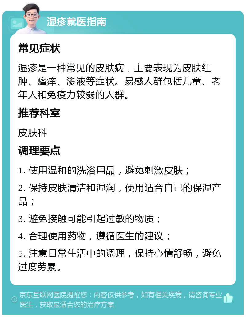 湿疹就医指南 常见症状 湿疹是一种常见的皮肤病，主要表现为皮肤红肿、瘙痒、渗液等症状。易感人群包括儿童、老年人和免疫力较弱的人群。 推荐科室 皮肤科 调理要点 1. 使用温和的洗浴用品，避免刺激皮肤； 2. 保持皮肤清洁和湿润，使用适合自己的保湿产品； 3. 避免接触可能引起过敏的物质； 4. 合理使用药物，遵循医生的建议； 5. 注意日常生活中的调理，保持心情舒畅，避免过度劳累。