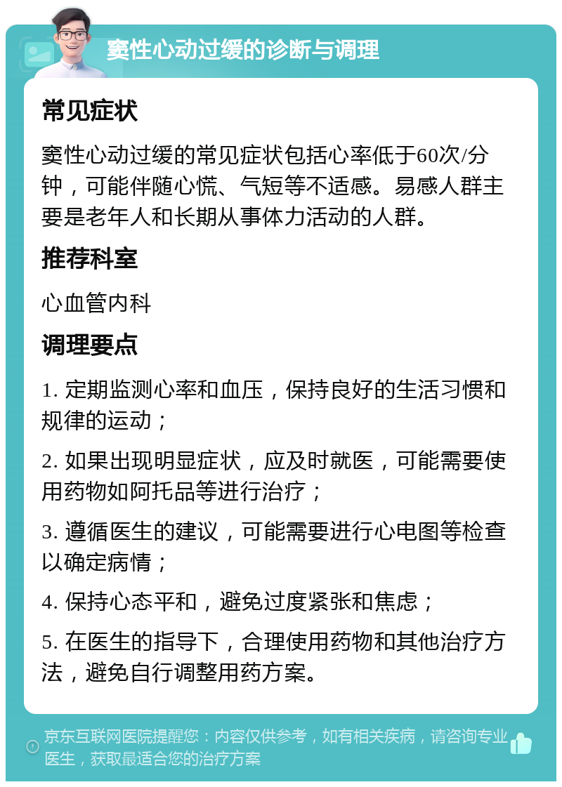 窦性心动过缓的诊断与调理 常见症状 窦性心动过缓的常见症状包括心率低于60次/分钟，可能伴随心慌、气短等不适感。易感人群主要是老年人和长期从事体力活动的人群。 推荐科室 心血管内科 调理要点 1. 定期监测心率和血压，保持良好的生活习惯和规律的运动； 2. 如果出现明显症状，应及时就医，可能需要使用药物如阿托品等进行治疗； 3. 遵循医生的建议，可能需要进行心电图等检查以确定病情； 4. 保持心态平和，避免过度紧张和焦虑； 5. 在医生的指导下，合理使用药物和其他治疗方法，避免自行调整用药方案。