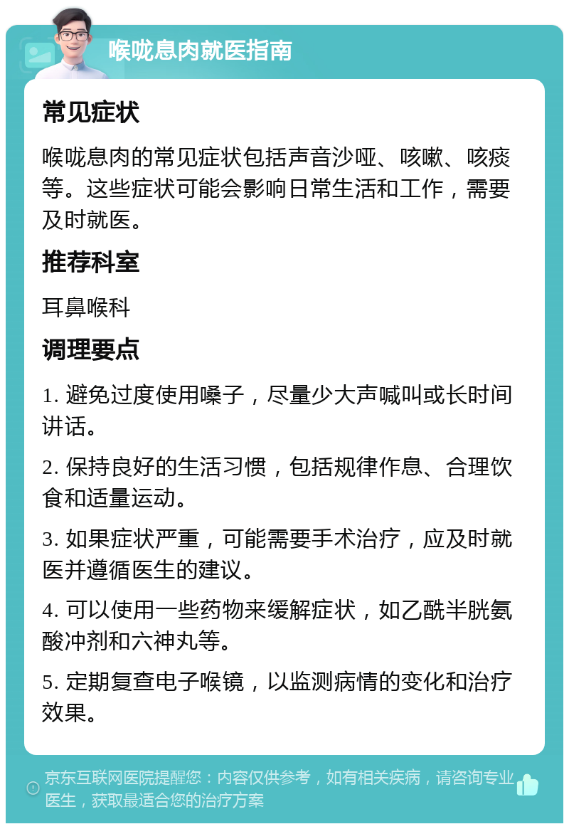 喉咙息肉就医指南 常见症状 喉咙息肉的常见症状包括声音沙哑、咳嗽、咳痰等。这些症状可能会影响日常生活和工作，需要及时就医。 推荐科室 耳鼻喉科 调理要点 1. 避免过度使用嗓子，尽量少大声喊叫或长时间讲话。 2. 保持良好的生活习惯，包括规律作息、合理饮食和适量运动。 3. 如果症状严重，可能需要手术治疗，应及时就医并遵循医生的建议。 4. 可以使用一些药物来缓解症状，如乙酰半胱氨酸冲剂和六神丸等。 5. 定期复查电子喉镜，以监测病情的变化和治疗效果。