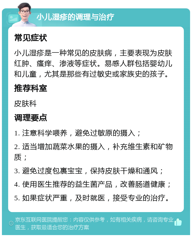 小儿湿疹的调理与治疗 常见症状 小儿湿疹是一种常见的皮肤病，主要表现为皮肤红肿、瘙痒、渗液等症状。易感人群包括婴幼儿和儿童，尤其是那些有过敏史或家族史的孩子。 推荐科室 皮肤科 调理要点 1. 注意科学喂养，避免过敏原的摄入； 2. 适当增加蔬菜水果的摄入，补充维生素和矿物质； 3. 避免过度包裹宝宝，保持皮肤干燥和通风； 4. 使用医生推荐的益生菌产品，改善肠道健康； 5. 如果症状严重，及时就医，接受专业的治疗。