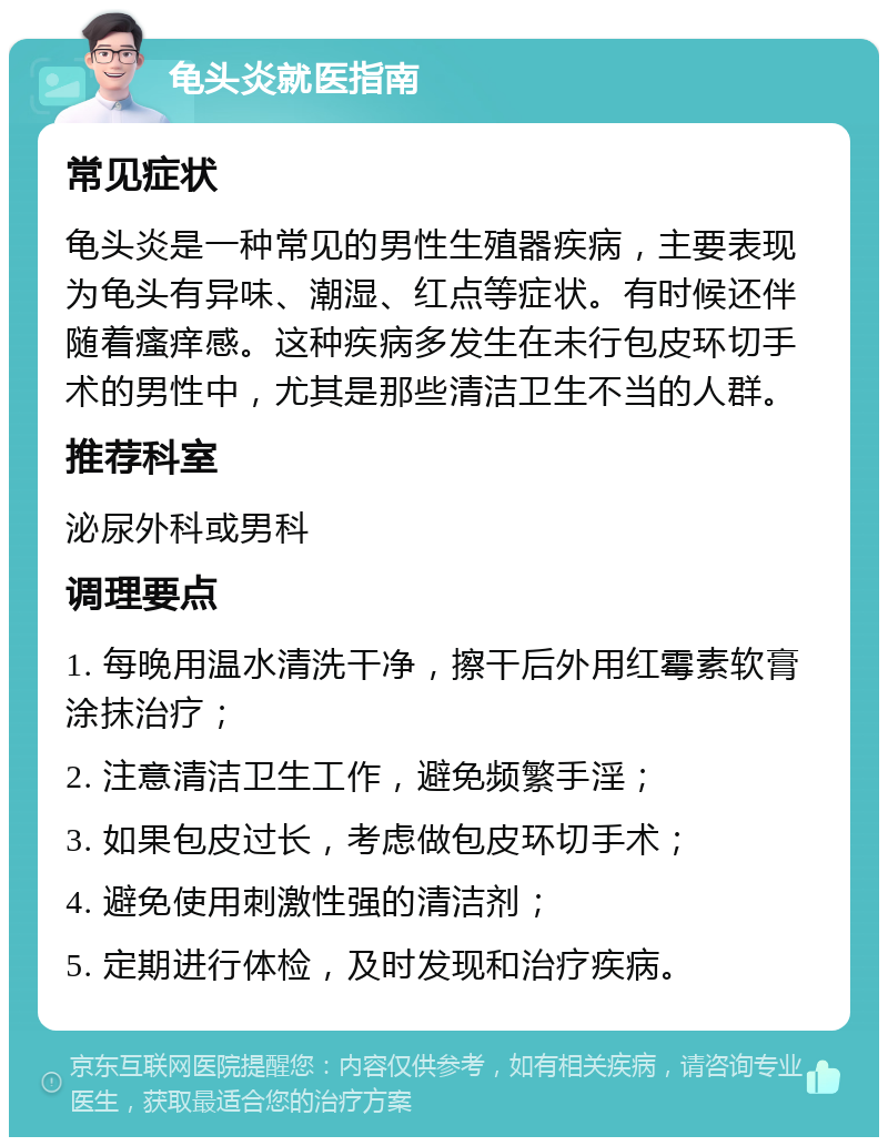 龟头炎就医指南 常见症状 龟头炎是一种常见的男性生殖器疾病，主要表现为龟头有异味、潮湿、红点等症状。有时候还伴随着瘙痒感。这种疾病多发生在未行包皮环切手术的男性中，尤其是那些清洁卫生不当的人群。 推荐科室 泌尿外科或男科 调理要点 1. 每晚用温水清洗干净，擦干后外用红霉素软膏涂抹治疗； 2. 注意清洁卫生工作，避免频繁手淫； 3. 如果包皮过长，考虑做包皮环切手术； 4. 避免使用刺激性强的清洁剂； 5. 定期进行体检，及时发现和治疗疾病。