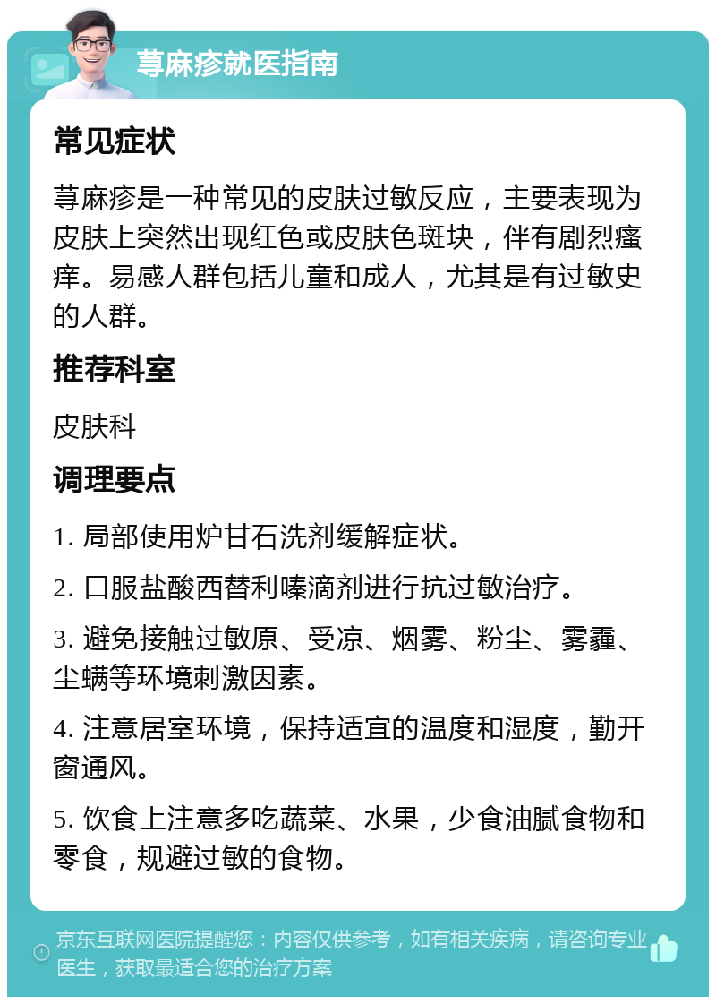 荨麻疹就医指南 常见症状 荨麻疹是一种常见的皮肤过敏反应，主要表现为皮肤上突然出现红色或皮肤色斑块，伴有剧烈瘙痒。易感人群包括儿童和成人，尤其是有过敏史的人群。 推荐科室 皮肤科 调理要点 1. 局部使用炉甘石洗剂缓解症状。 2. 口服盐酸西替利嗪滴剂进行抗过敏治疗。 3. 避免接触过敏原、受凉、烟雾、粉尘、雾霾、尘螨等环境刺激因素。 4. 注意居室环境，保持适宜的温度和湿度，勤开窗通风。 5. 饮食上注意多吃蔬菜、水果，少食油腻食物和零食，规避过敏的食物。