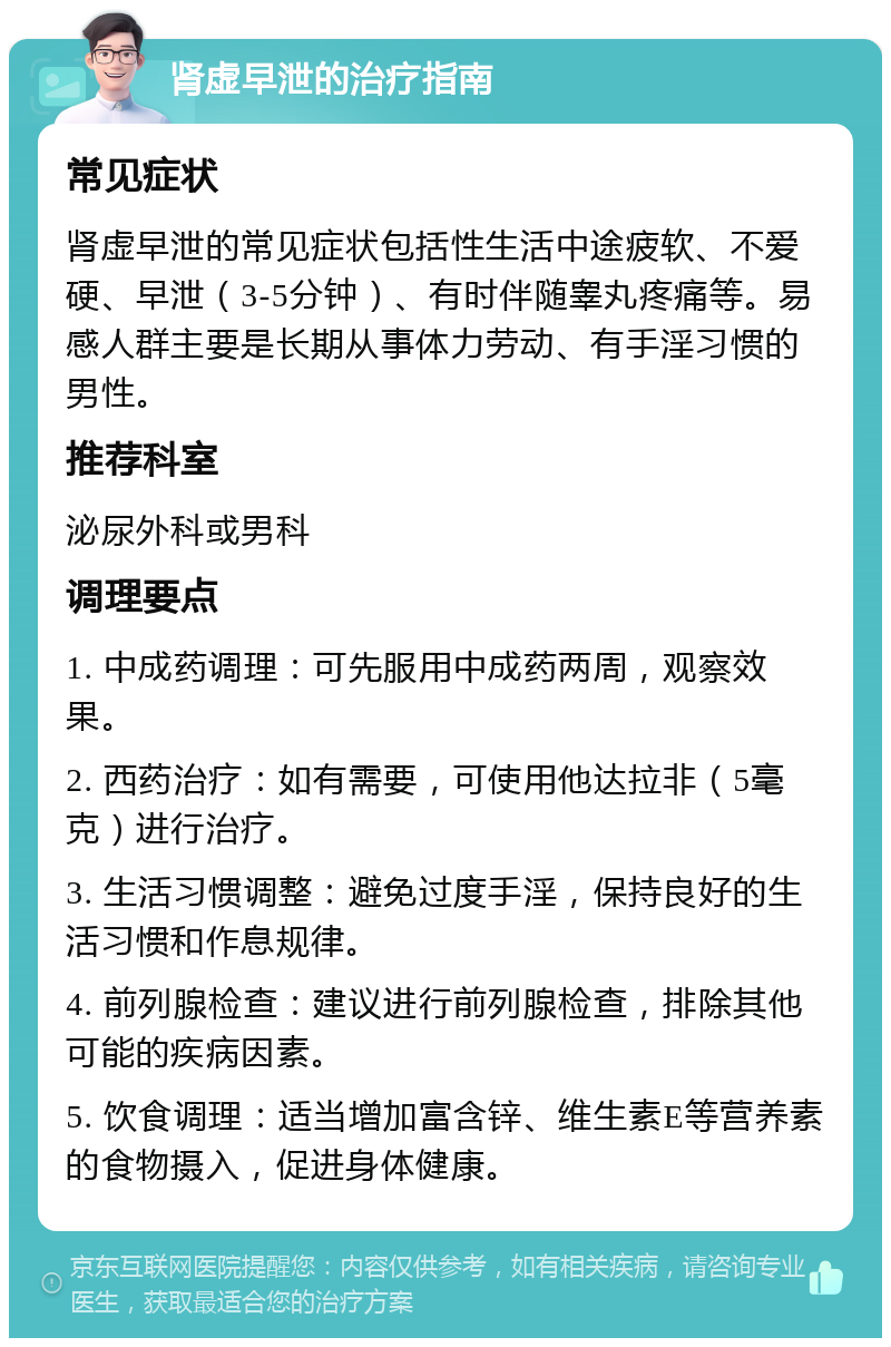 肾虚早泄的治疗指南 常见症状 肾虚早泄的常见症状包括性生活中途疲软、不爱硬、早泄（3-5分钟）、有时伴随睾丸疼痛等。易感人群主要是长期从事体力劳动、有手淫习惯的男性。 推荐科室 泌尿外科或男科 调理要点 1. 中成药调理：可先服用中成药两周，观察效果。 2. 西药治疗：如有需要，可使用他达拉非（5毫克）进行治疗。 3. 生活习惯调整：避免过度手淫，保持良好的生活习惯和作息规律。 4. 前列腺检查：建议进行前列腺检查，排除其他可能的疾病因素。 5. 饮食调理：适当增加富含锌、维生素E等营养素的食物摄入，促进身体健康。