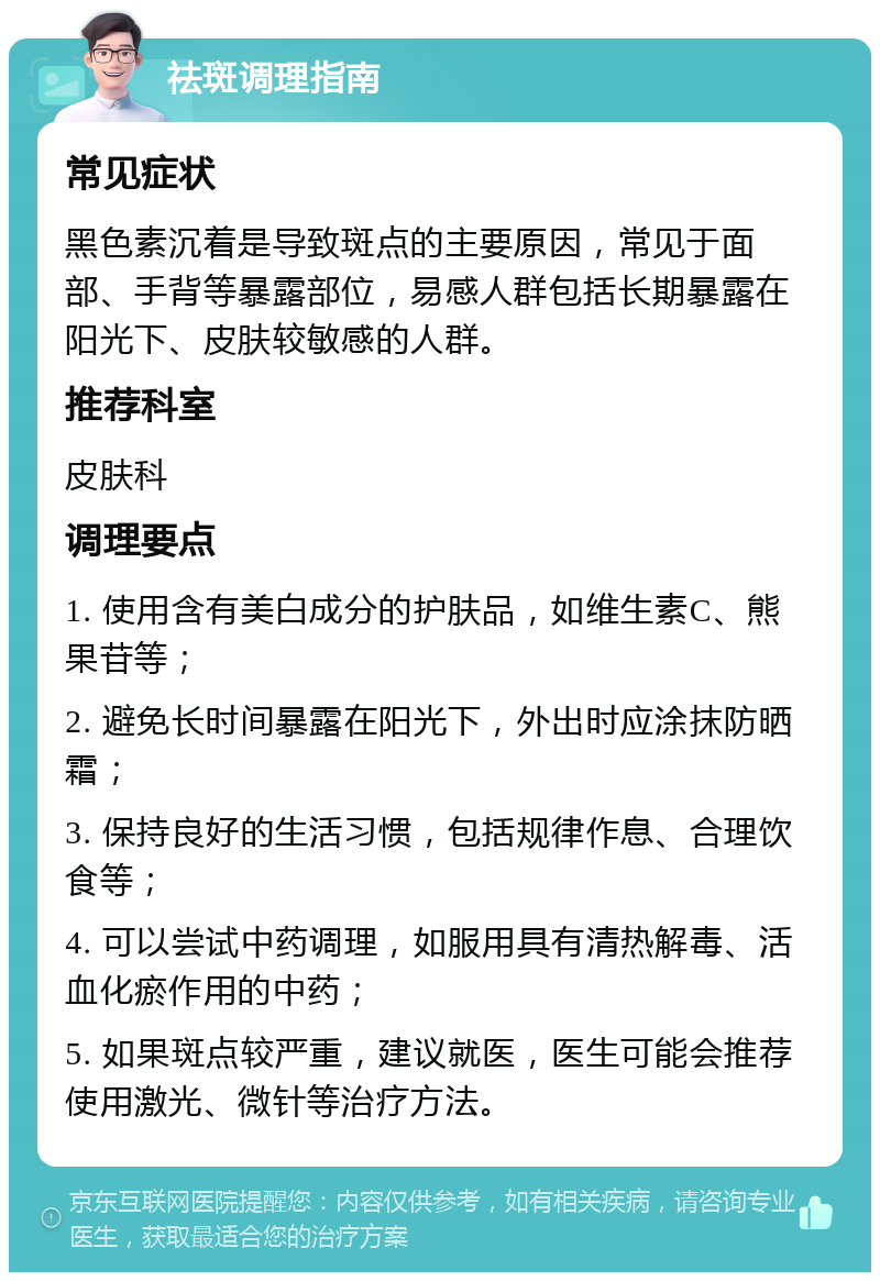 祛斑调理指南 常见症状 黑色素沉着是导致斑点的主要原因，常见于面部、手背等暴露部位，易感人群包括长期暴露在阳光下、皮肤较敏感的人群。 推荐科室 皮肤科 调理要点 1. 使用含有美白成分的护肤品，如维生素C、熊果苷等； 2. 避免长时间暴露在阳光下，外出时应涂抹防晒霜； 3. 保持良好的生活习惯，包括规律作息、合理饮食等； 4. 可以尝试中药调理，如服用具有清热解毒、活血化瘀作用的中药； 5. 如果斑点较严重，建议就医，医生可能会推荐使用激光、微针等治疗方法。