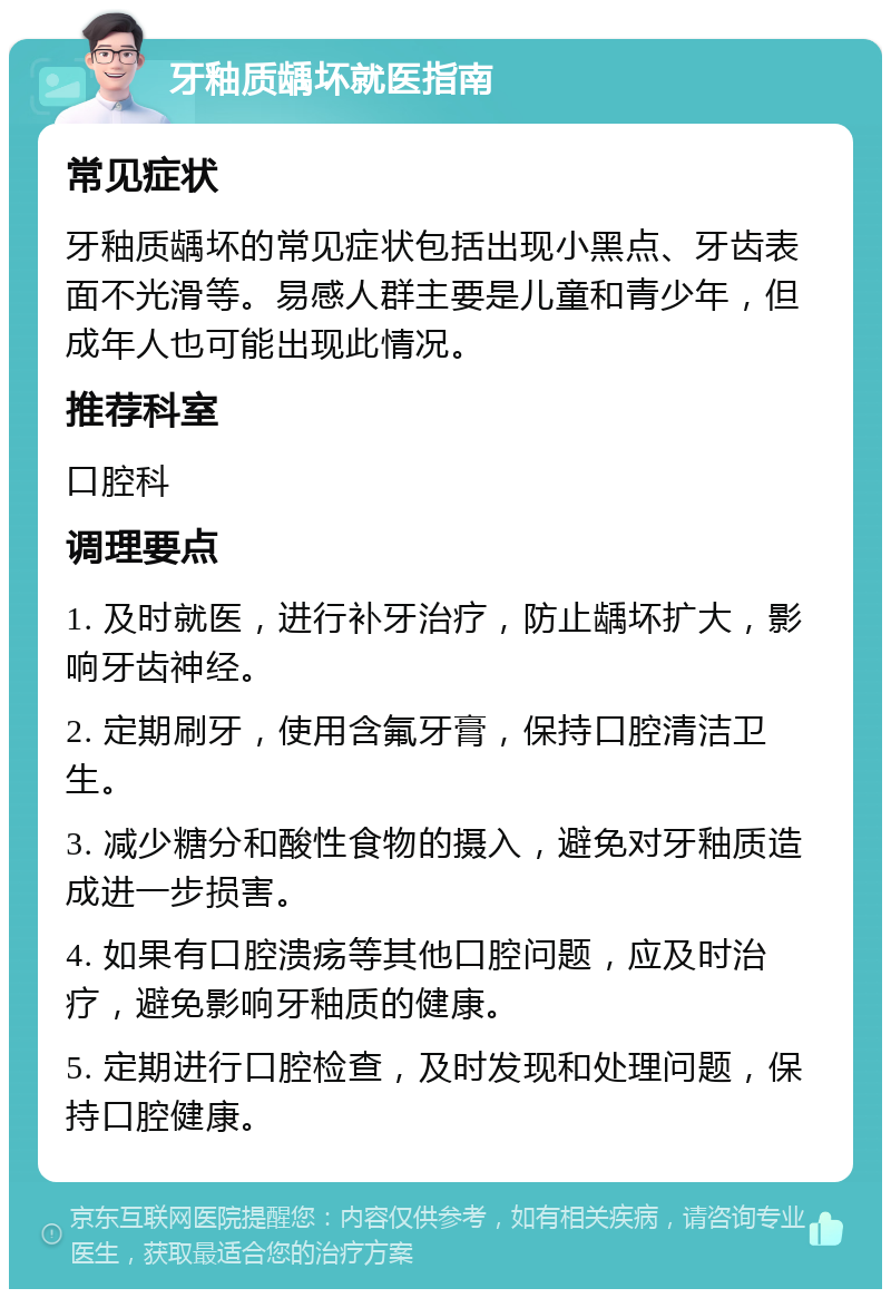 牙釉质龋坏就医指南 常见症状 牙釉质龋坏的常见症状包括出现小黑点、牙齿表面不光滑等。易感人群主要是儿童和青少年，但成年人也可能出现此情况。 推荐科室 口腔科 调理要点 1. 及时就医，进行补牙治疗，防止龋坏扩大，影响牙齿神经。 2. 定期刷牙，使用含氟牙膏，保持口腔清洁卫生。 3. 减少糖分和酸性食物的摄入，避免对牙釉质造成进一步损害。 4. 如果有口腔溃疡等其他口腔问题，应及时治疗，避免影响牙釉质的健康。 5. 定期进行口腔检查，及时发现和处理问题，保持口腔健康。