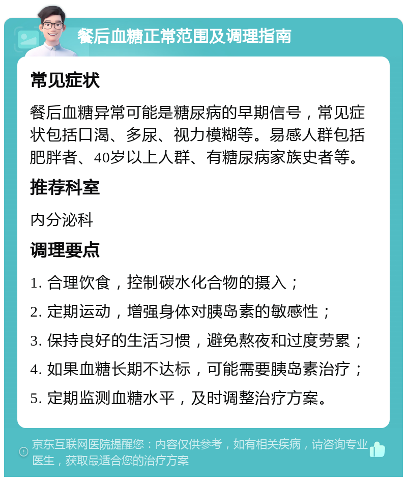 餐后血糖正常范围及调理指南 常见症状 餐后血糖异常可能是糖尿病的早期信号，常见症状包括口渴、多尿、视力模糊等。易感人群包括肥胖者、40岁以上人群、有糖尿病家族史者等。 推荐科室 内分泌科 调理要点 1. 合理饮食，控制碳水化合物的摄入； 2. 定期运动，增强身体对胰岛素的敏感性； 3. 保持良好的生活习惯，避免熬夜和过度劳累； 4. 如果血糖长期不达标，可能需要胰岛素治疗； 5. 定期监测血糖水平，及时调整治疗方案。