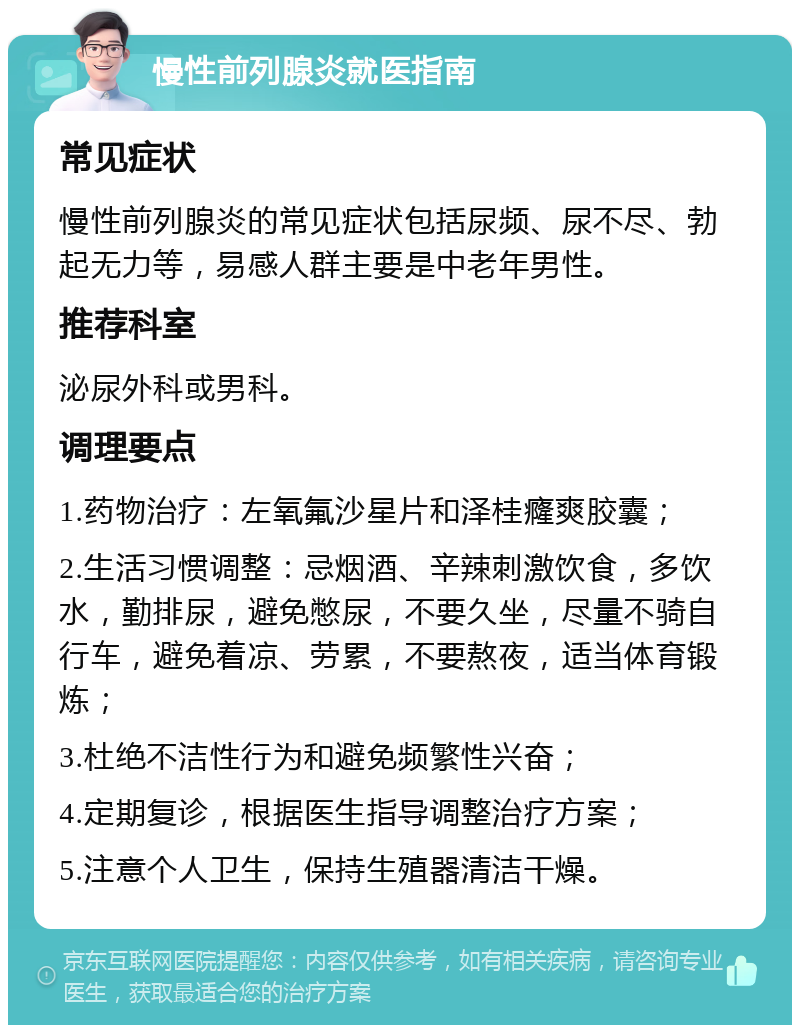 慢性前列腺炎就医指南 常见症状 慢性前列腺炎的常见症状包括尿频、尿不尽、勃起无力等，易感人群主要是中老年男性。 推荐科室 泌尿外科或男科。 调理要点 1.药物治疗：左氧氟沙星片和泽桂癃爽胶囊； 2.生活习惯调整：忌烟酒、辛辣刺激饮食，多饮水，勤排尿，避免憋尿，不要久坐，尽量不骑自行车，避免着凉、劳累，不要熬夜，适当体育锻炼； 3.杜绝不洁性行为和避免频繁性兴奋； 4.定期复诊，根据医生指导调整治疗方案； 5.注意个人卫生，保持生殖器清洁干燥。