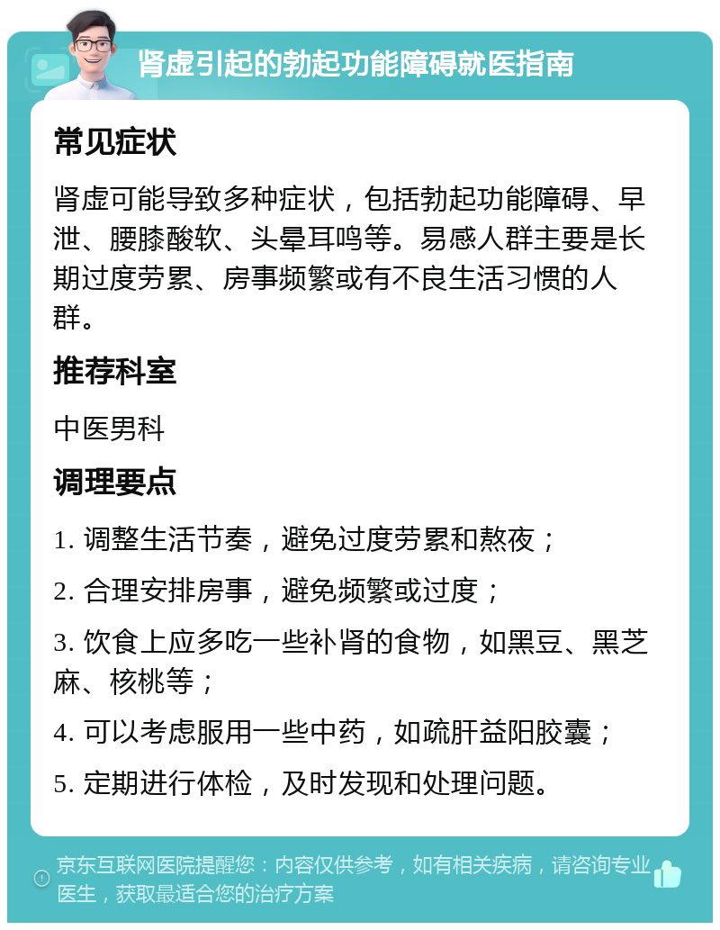 肾虚引起的勃起功能障碍就医指南 常见症状 肾虚可能导致多种症状，包括勃起功能障碍、早泄、腰膝酸软、头晕耳鸣等。易感人群主要是长期过度劳累、房事频繁或有不良生活习惯的人群。 推荐科室 中医男科 调理要点 1. 调整生活节奏，避免过度劳累和熬夜； 2. 合理安排房事，避免频繁或过度； 3. 饮食上应多吃一些补肾的食物，如黑豆、黑芝麻、核桃等； 4. 可以考虑服用一些中药，如疏肝益阳胶囊； 5. 定期进行体检，及时发现和处理问题。