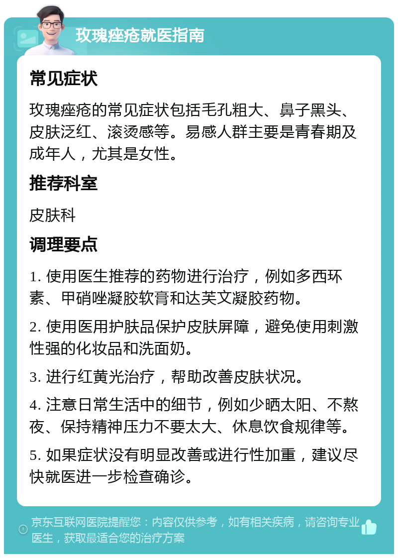 玫瑰痤疮就医指南 常见症状 玫瑰痤疮的常见症状包括毛孔粗大、鼻子黑头、皮肤泛红、滚烫感等。易感人群主要是青春期及成年人，尤其是女性。 推荐科室 皮肤科 调理要点 1. 使用医生推荐的药物进行治疗，例如多西环素、甲硝唑凝胶软膏和达芙文凝胶药物。 2. 使用医用护肤品保护皮肤屏障，避免使用刺激性强的化妆品和洗面奶。 3. 进行红黄光治疗，帮助改善皮肤状况。 4. 注意日常生活中的细节，例如少晒太阳、不熬夜、保持精神压力不要太大、休息饮食规律等。 5. 如果症状没有明显改善或进行性加重，建议尽快就医进一步检查确诊。