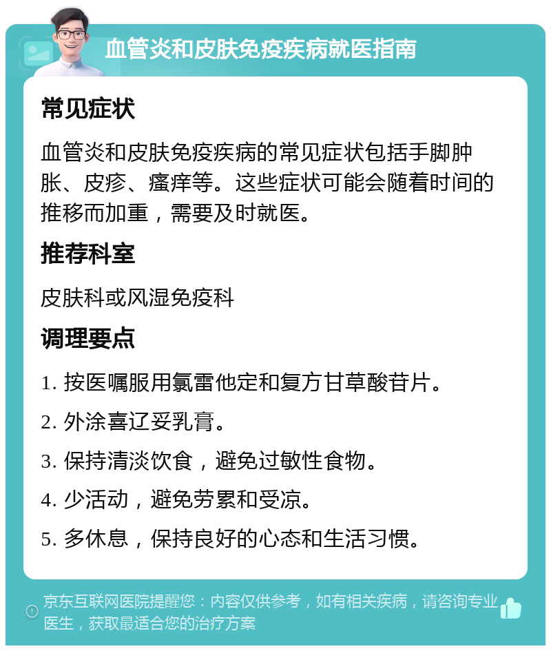 血管炎和皮肤免疫疾病就医指南 常见症状 血管炎和皮肤免疫疾病的常见症状包括手脚肿胀、皮疹、瘙痒等。这些症状可能会随着时间的推移而加重，需要及时就医。 推荐科室 皮肤科或风湿免疫科 调理要点 1. 按医嘱服用氯雷他定和复方甘草酸苷片。 2. 外涂喜辽妥乳膏。 3. 保持清淡饮食，避免过敏性食物。 4. 少活动，避免劳累和受凉。 5. 多休息，保持良好的心态和生活习惯。