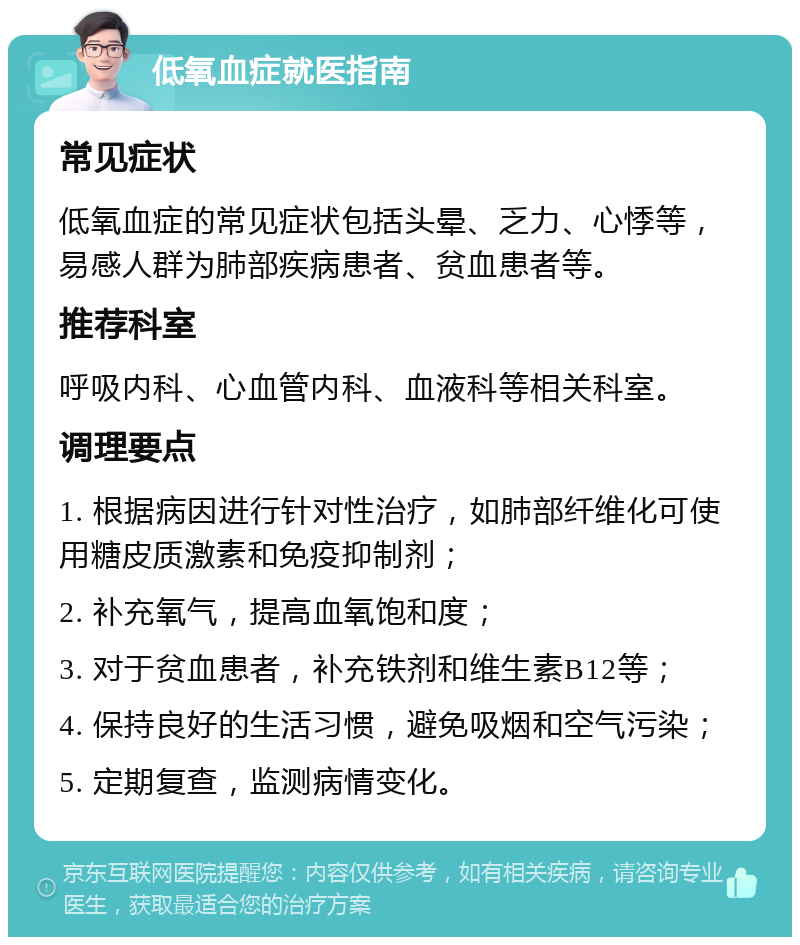 低氧血症就医指南 常见症状 低氧血症的常见症状包括头晕、乏力、心悸等，易感人群为肺部疾病患者、贫血患者等。 推荐科室 呼吸内科、心血管内科、血液科等相关科室。 调理要点 1. 根据病因进行针对性治疗，如肺部纤维化可使用糖皮质激素和免疫抑制剂； 2. 补充氧气，提高血氧饱和度； 3. 对于贫血患者，补充铁剂和维生素B12等； 4. 保持良好的生活习惯，避免吸烟和空气污染； 5. 定期复查，监测病情变化。