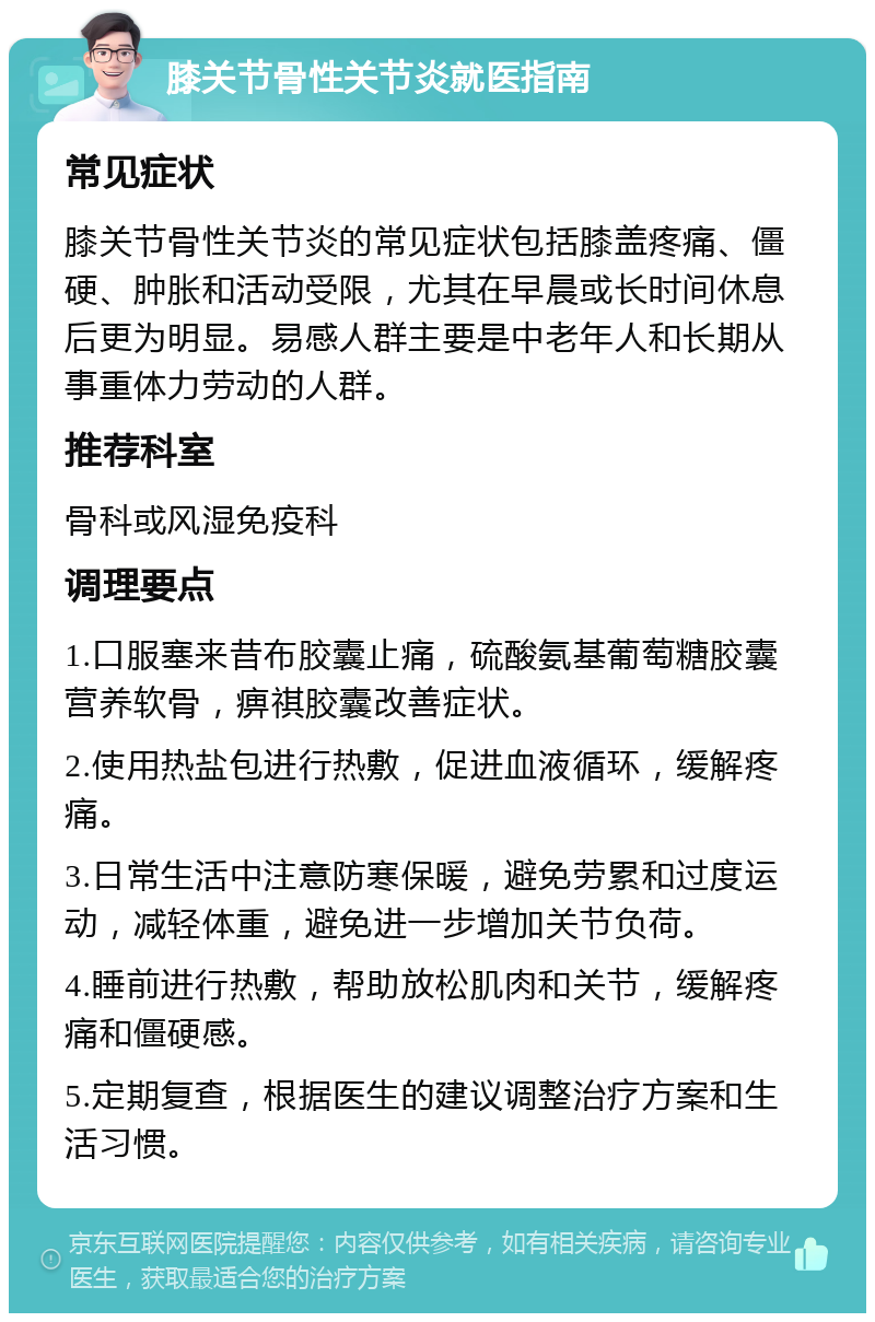 膝关节骨性关节炎就医指南 常见症状 膝关节骨性关节炎的常见症状包括膝盖疼痛、僵硬、肿胀和活动受限，尤其在早晨或长时间休息后更为明显。易感人群主要是中老年人和长期从事重体力劳动的人群。 推荐科室 骨科或风湿免疫科 调理要点 1.口服塞来昔布胶囊止痛，硫酸氨基葡萄糖胶囊营养软骨，痹祺胶囊改善症状。 2.使用热盐包进行热敷，促进血液循环，缓解疼痛。 3.日常生活中注意防寒保暖，避免劳累和过度运动，减轻体重，避免进一步增加关节负荷。 4.睡前进行热敷，帮助放松肌肉和关节，缓解疼痛和僵硬感。 5.定期复查，根据医生的建议调整治疗方案和生活习惯。