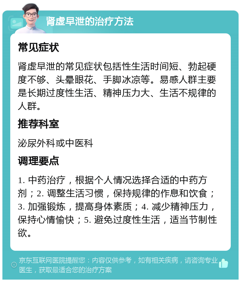 肾虚早泄的治疗方法 常见症状 肾虚早泄的常见症状包括性生活时间短、勃起硬度不够、头晕眼花、手脚冰凉等。易感人群主要是长期过度性生活、精神压力大、生活不规律的人群。 推荐科室 泌尿外科或中医科 调理要点 1. 中药治疗，根据个人情况选择合适的中药方剂；2. 调整生活习惯，保持规律的作息和饮食；3. 加强锻炼，提高身体素质；4. 减少精神压力，保持心情愉快；5. 避免过度性生活，适当节制性欲。