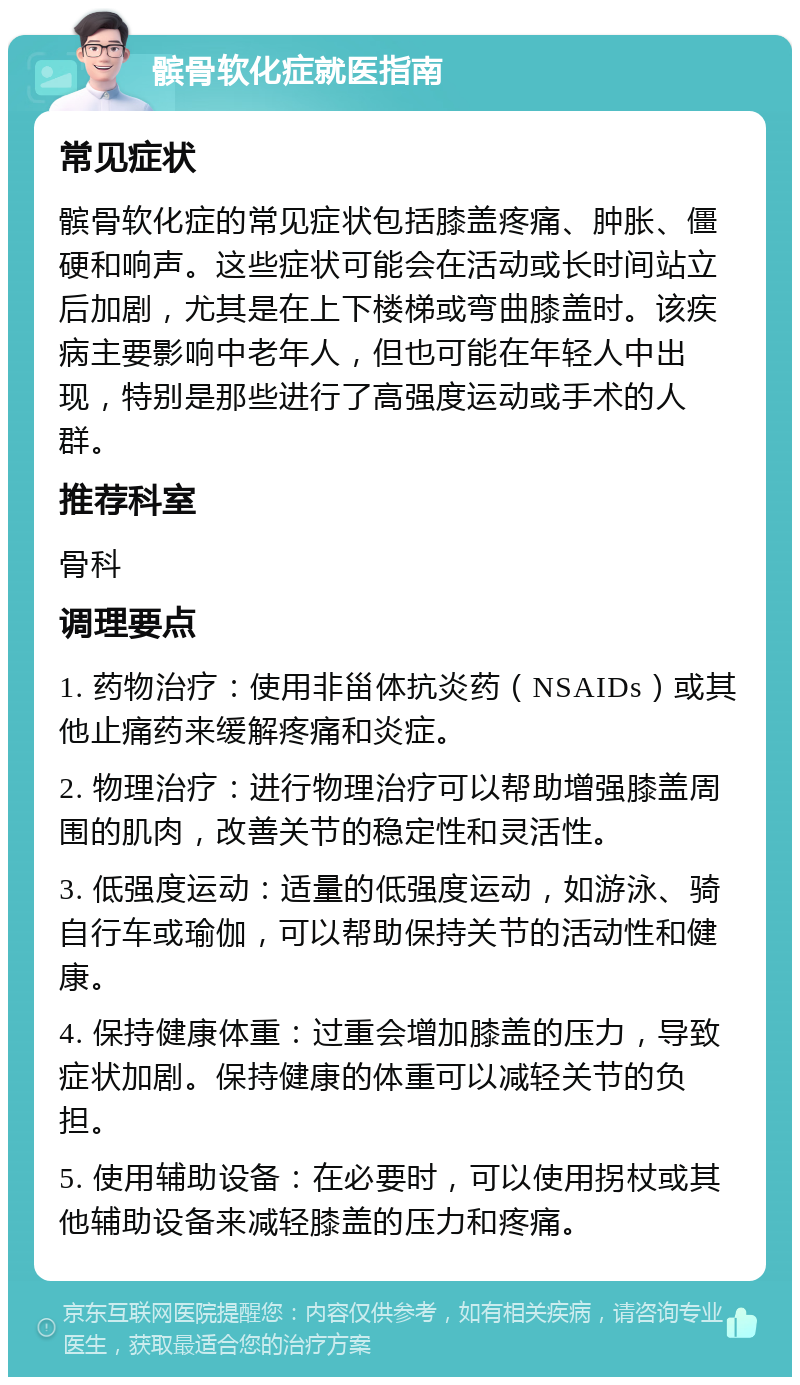 髌骨软化症就医指南 常见症状 髌骨软化症的常见症状包括膝盖疼痛、肿胀、僵硬和响声。这些症状可能会在活动或长时间站立后加剧，尤其是在上下楼梯或弯曲膝盖时。该疾病主要影响中老年人，但也可能在年轻人中出现，特别是那些进行了高强度运动或手术的人群。 推荐科室 骨科 调理要点 1. 药物治疗：使用非甾体抗炎药（NSAIDs）或其他止痛药来缓解疼痛和炎症。 2. 物理治疗：进行物理治疗可以帮助增强膝盖周围的肌肉，改善关节的稳定性和灵活性。 3. 低强度运动：适量的低强度运动，如游泳、骑自行车或瑜伽，可以帮助保持关节的活动性和健康。 4. 保持健康体重：过重会增加膝盖的压力，导致症状加剧。保持健康的体重可以减轻关节的负担。 5. 使用辅助设备：在必要时，可以使用拐杖或其他辅助设备来减轻膝盖的压力和疼痛。