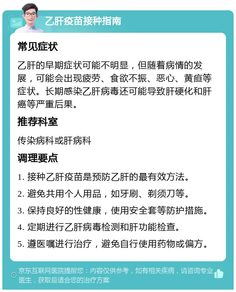 乙肝疫苗接种指南 常见症状 乙肝的早期症状可能不明显，但随着病情的发展，可能会出现疲劳、食欲不振、恶心、黄疸等症状。长期感染乙肝病毒还可能导致肝硬化和肝癌等严重后果。 推荐科室 传染病科或肝病科 调理要点 1. 接种乙肝疫苗是预防乙肝的最有效方法。 2. 避免共用个人用品，如牙刷、剃须刀等。 3. 保持良好的性健康，使用安全套等防护措施。 4. 定期进行乙肝病毒检测和肝功能检查。 5. 遵医嘱进行治疗，避免自行使用药物或偏方。