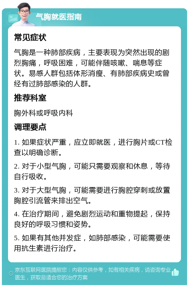 气胸就医指南 常见症状 气胸是一种肺部疾病，主要表现为突然出现的剧烈胸痛，呼吸困难，可能伴随咳嗽、喘息等症状。易感人群包括体形消瘦、有肺部疾病史或曾经有过肺部感染的人群。 推荐科室 胸外科或呼吸内科 调理要点 1. 如果症状严重，应立即就医，进行胸片或CT检查以明确诊断。 2. 对于小型气胸，可能只需要观察和休息，等待自行吸收。 3. 对于大型气胸，可能需要进行胸腔穿刺或放置胸腔引流管来排出空气。 4. 在治疗期间，避免剧烈运动和重物提起，保持良好的呼吸习惯和姿势。 5. 如果有其他并发症，如肺部感染，可能需要使用抗生素进行治疗。