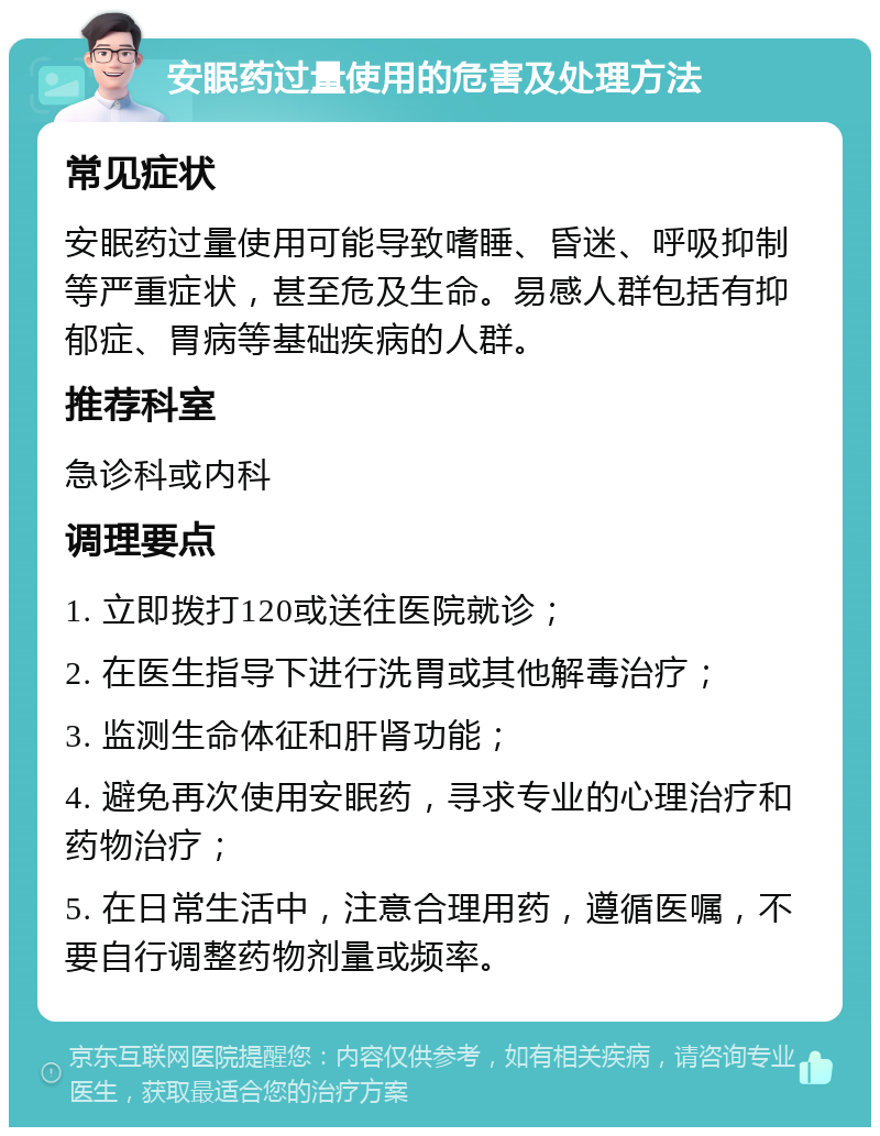 安眠药过量使用的危害及处理方法 常见症状 安眠药过量使用可能导致嗜睡、昏迷、呼吸抑制等严重症状，甚至危及生命。易感人群包括有抑郁症、胃病等基础疾病的人群。 推荐科室 急诊科或内科 调理要点 1. 立即拨打120或送往医院就诊； 2. 在医生指导下进行洗胃或其他解毒治疗； 3. 监测生命体征和肝肾功能； 4. 避免再次使用安眠药，寻求专业的心理治疗和药物治疗； 5. 在日常生活中，注意合理用药，遵循医嘱，不要自行调整药物剂量或频率。