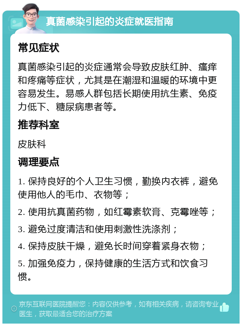 真菌感染引起的炎症就医指南 常见症状 真菌感染引起的炎症通常会导致皮肤红肿、瘙痒和疼痛等症状，尤其是在潮湿和温暖的环境中更容易发生。易感人群包括长期使用抗生素、免疫力低下、糖尿病患者等。 推荐科室 皮肤科 调理要点 1. 保持良好的个人卫生习惯，勤换内衣裤，避免使用他人的毛巾、衣物等； 2. 使用抗真菌药物，如红霉素软膏、克霉唑等； 3. 避免过度清洁和使用刺激性洗涤剂； 4. 保持皮肤干燥，避免长时间穿着紧身衣物； 5. 加强免疫力，保持健康的生活方式和饮食习惯。