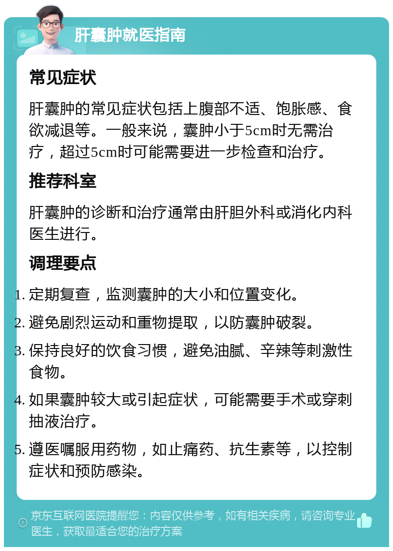 肝囊肿就医指南 常见症状 肝囊肿的常见症状包括上腹部不适、饱胀感、食欲减退等。一般来说，囊肿小于5cm时无需治疗，超过5cm时可能需要进一步检查和治疗。 推荐科室 肝囊肿的诊断和治疗通常由肝胆外科或消化内科医生进行。 调理要点 定期复查，监测囊肿的大小和位置变化。 避免剧烈运动和重物提取，以防囊肿破裂。 保持良好的饮食习惯，避免油腻、辛辣等刺激性食物。 如果囊肿较大或引起症状，可能需要手术或穿刺抽液治疗。 遵医嘱服用药物，如止痛药、抗生素等，以控制症状和预防感染。