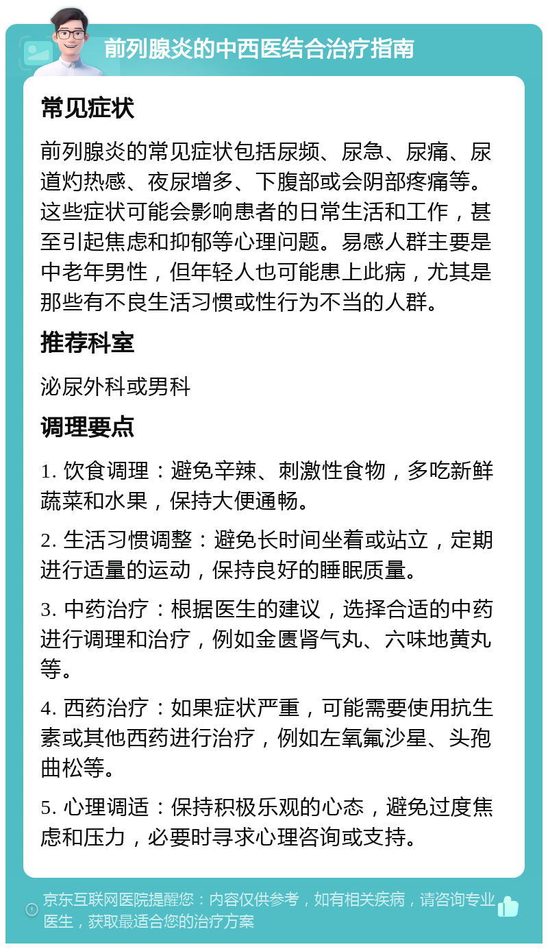 前列腺炎的中西医结合治疗指南 常见症状 前列腺炎的常见症状包括尿频、尿急、尿痛、尿道灼热感、夜尿增多、下腹部或会阴部疼痛等。这些症状可能会影响患者的日常生活和工作，甚至引起焦虑和抑郁等心理问题。易感人群主要是中老年男性，但年轻人也可能患上此病，尤其是那些有不良生活习惯或性行为不当的人群。 推荐科室 泌尿外科或男科 调理要点 1. 饮食调理：避免辛辣、刺激性食物，多吃新鲜蔬菜和水果，保持大便通畅。 2. 生活习惯调整：避免长时间坐着或站立，定期进行适量的运动，保持良好的睡眠质量。 3. 中药治疗：根据医生的建议，选择合适的中药进行调理和治疗，例如金匮肾气丸、六味地黄丸等。 4. 西药治疗：如果症状严重，可能需要使用抗生素或其他西药进行治疗，例如左氧氟沙星、头孢曲松等。 5. 心理调适：保持积极乐观的心态，避免过度焦虑和压力，必要时寻求心理咨询或支持。