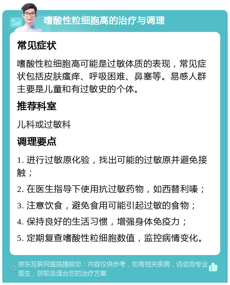 嗜酸性粒细胞高的治疗与调理 常见症状 嗜酸性粒细胞高可能是过敏体质的表现，常见症状包括皮肤瘙痒、呼吸困难、鼻塞等。易感人群主要是儿童和有过敏史的个体。 推荐科室 儿科或过敏科 调理要点 1. 进行过敏原化验，找出可能的过敏原并避免接触； 2. 在医生指导下使用抗过敏药物，如西替利嗪； 3. 注意饮食，避免食用可能引起过敏的食物； 4. 保持良好的生活习惯，增强身体免疫力； 5. 定期复查嗜酸性粒细胞数值，监控病情变化。